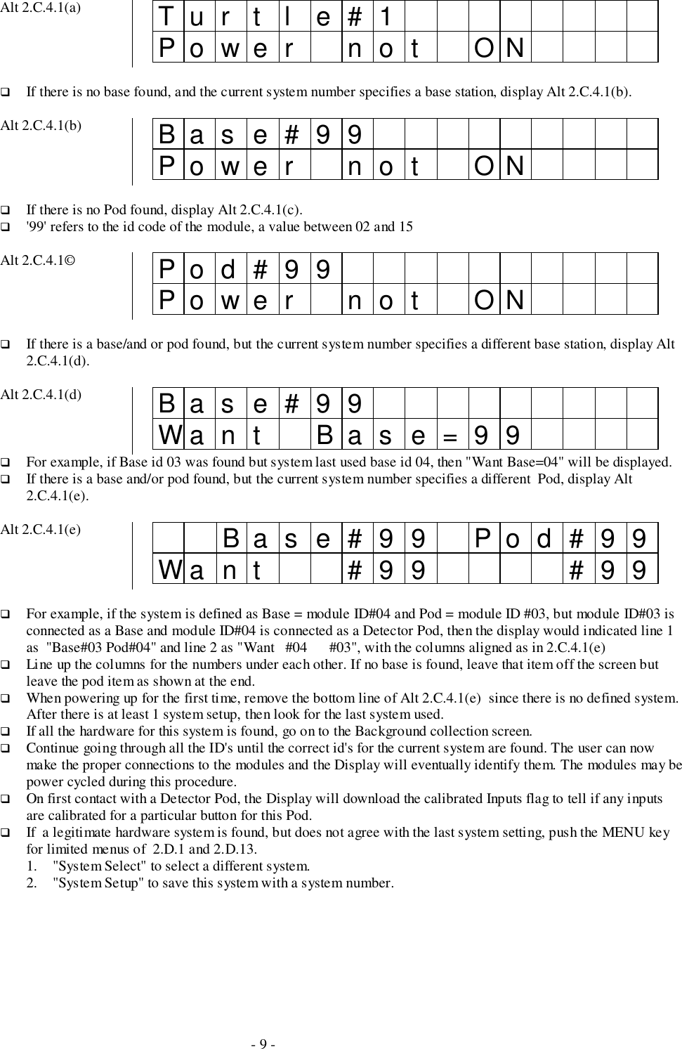 - 9 -Alt 2.C.4.1(a) Tur t l e#1Power not ON# If there is no base found, and the current system number specifies a base station, display Alt 2.C.4.1(b).Alt 2.C.4.1(b) Base#99Power not ON# If there is no Pod found, display Alt 2.C.4.1(c).# &apos;99&apos; refers to the id code of the module, a value between 02 and 15Alt 2.C.4.1© Pod#99Power not ON# If there is a base/and or pod found, but the current system number specifies a different base station, display Alt2.C.4.1(d).Alt 2.C.4.1(d) Base#99Wa n t B a s e = 9 9# For example, if Base id 03 was found but system last used base id 04, then &quot;Want Base=04&quot; will be displayed.# If there is a base and/or pod found, but the current system number specifies a different  Pod, display Alt2.C.4.1(e).Alt 2.C.4.1(e) Base#99 Pod#99Want #99 #99# For example, if the system is defined as Base = module ID#04 and Pod = module ID #03, but module ID#03 isconnected as a Base and module ID#04 is connected as a Detector Pod, then the display would indicated line 1as  &quot;Base#03 Pod#04&quot; and line 2 as &quot;Want   #04      #03&quot;, with the columns aligned as in 2.C.4.1(e)# Line up the columns for the numbers under each other. If no base is found, leave that item off the screen butleave the pod item as shown at the end.# When powering up for the first time, remove the bottom line of Alt 2.C.4.1(e)  since there is no defined system.After there is at least 1 system setup, then look for the last system used.# If all the hardware for this system is found, go on to the Background collection screen.# Continue going through all the ID&apos;s until the correct id&apos;s for the current system are found. The user can nowmake the proper connections to the modules and the Display will eventually identify them. The modules may bepower cycled during this procedure.# On first contact with a Detector Pod, the Display will download the calibrated Inputs flag to tell if any inputsare calibrated for a particular button for this Pod.# If  a legitimate hardware system is found, but does not agree with the last system setting, push the MENU keyfor limited menus of  2.D.1 and 2.D.13.1. &quot;System Select&quot; to select a different system.2. &quot;System Setup&quot; to save this system with a system number.