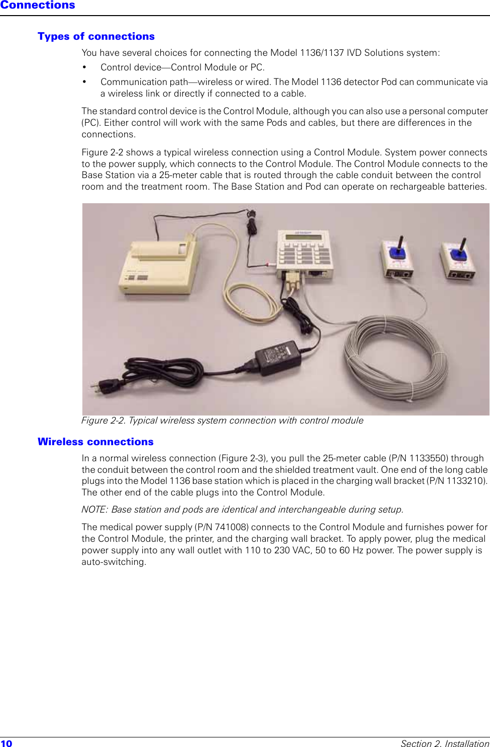 10 Section 2. InstallationConnectionsTypes of connectionsYou have several choices for connecting the Model 1136/1137 IVD Solutions system:• Control device—Control Module or PC. • Communication path—wireless or wired. The Model 1136 detector Pod can communicate via a wireless link or directly if connected to a cable.The standard control device is the Control Module, although you can also use a personal computer (PC). Either control will work with the same Pods and cables, but there are differences in the connections. Figure 2-2 shows a typical wireless connection using a Control Module. System power connects to the power supply, which connects to the Control Module. The Control Module connects to the Base Station via a 25-meter cable that is routed through the cable conduit between the control room and the treatment room. The Base Station and Pod can operate on rechargeable batteries.Figure 2-2. Typical wireless system connection with control moduleWireless connections In a normal wireless connection (Figure 2-3), you pull the 25-meter cable (P/N 1133550) through the conduit between the control room and the shielded treatment vault. One end of the long cable plugs into the Model 1136 base station which is placed in the charging wall bracket (P/N 1133210). The other end of the cable plugs into the Control Module. NOTE: Base station and pods are identical and interchangeable during setup.The medical power supply (P/N 741008) connects to the Control Module and furnishes power for the Control Module, the printer, and the charging wall bracket. To apply power, plug the medical power supply into any wall outlet with 110 to 230 VAC, 50 to 60 Hz power. The power supply is auto-switching. 