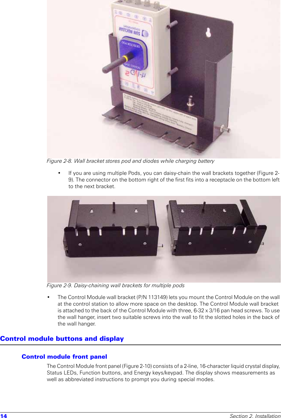 14 Section 2. InstallationFigure 2-8. Wall bracket stores pod and diodes while charging battery• If you are using multiple Pods, you can daisy-chain the wall brackets together (Figure 2-9). The connector on the bottom right of the first fits into a receptacle on the bottom left to the next bracket.Figure 2-9. Daisy-chaining wall brackets for multiple pods• The Control Module wall bracket (P/N 113149) lets you mount the Control Module on the wall at the control station to allow more space on the desktop. The Control Module wall bracket is attached to the back of the Control Module with three, 6-32 x 3/16 pan head screws. To use the wall hanger, insert two suitable screws into the wall to fit the slotted holes in the back of the wall hanger.Control module buttons and displayControl module front panelThe Control Module front panel (Figure 2-10) consists of a 2-line, 16-character liquid crystal display, Status LEDs, Function buttons, and Energy keys/keypad. The display shows measurements as well as abbreviated instructions to prompt you during special modes. 