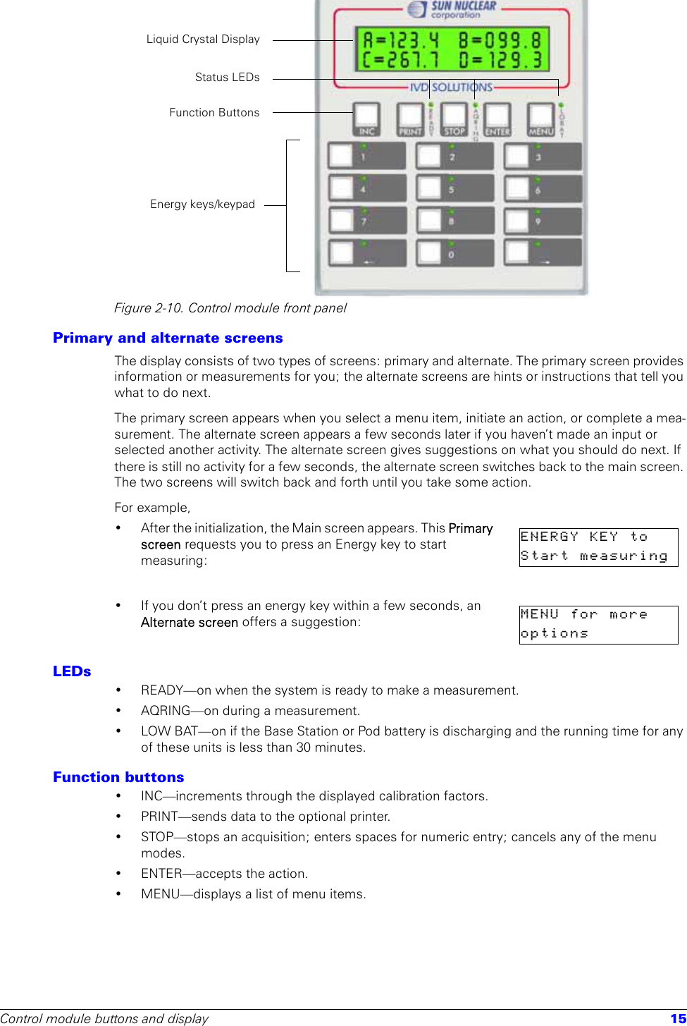 Control module buttons and display 15Figure 2-10. Control module front panelPrimary and alternate screensThe display consists of two types of screens: primary and alternate. The primary screen provides information or measurements for you; the alternate screens are hints or instructions that tell you what to do next. The primary screen appears when you select a menu item, initiate an action, or complete a mea-surement. The alternate screen appears a few seconds later if you haven’t made an input or selected another activity. The alternate screen gives suggestions on what you should do next. If there is still no activity for a few seconds, the alternate screen switches back to the main screen. The two screens will switch back and forth until you take some action.For example, • After the initialization, the Main screen appears. This Primary screen requests you to press an Energy key to start measuring:• If you don’t press an energy key within a few seconds, an Alternate screen offers a suggestion:LEDs• READY—on when the system is ready to make a measurement. • AQRING—on during a measurement.• LOW BAT—on if the Base Station or Pod battery is discharging and the running time for any of these units is less than 30 minutes.Function buttons• INC—increments through the displayed calibration factors.• PRINT—sends data to the optional printer.• STOP—stops an acquisition; enters spaces for numeric entry; cancels any of the menu modes.• ENTER—accepts the action.• MENU—displays a list of menu items.Energy keys/keypadLiquid Crystal DisplayStatus LEDsFunction ButtonsENERGY  KEY  to    Start  measuring  MENU  for  more    options          