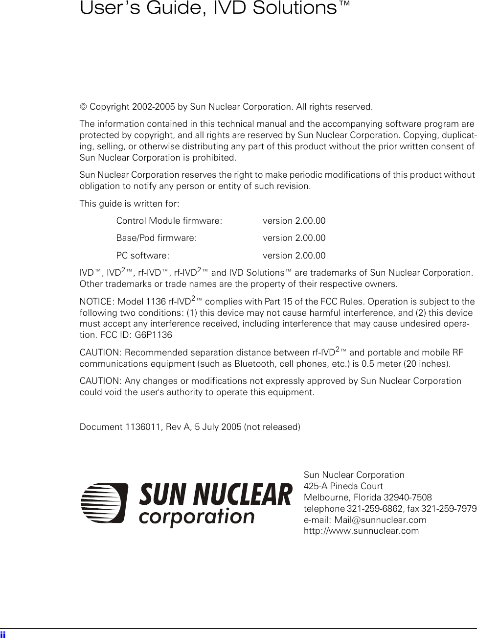 iiUser’s Guide, IVD Solutions™© Copyright 2002-2005 by Sun Nuclear Corporation. All rights reserved.The information contained in this technical manual and the accompanying software program are protected by copyright, and all rights are reserved by Sun Nuclear Corporation. Copying, duplicat-ing, selling, or otherwise distributing any part of this product without the prior written consent of Sun Nuclear Corporation is prohibited.Sun Nuclear Corporation reserves the right to make periodic modifications of this product without obligation to notify any person or entity of such revision.This guide is written for:Control Module firmware:   version 2.00.00Base/Pod firmware:  version 2.00.00PC software:  version 2.00.00IVD™, IVD2™, rf-IVD™, rf-IVD2™ and IVD Solutions™ are trademarks of Sun Nuclear Corporation. Other trademarks or trade names are the property of their respective owners.NOTICE: Model 1136 rf-IVD2™ complies with Part 15 of the FCC Rules. Operation is subject to the following two conditions: (1) this device may not cause harmful interference, and (2) this device must accept any interference received, including interference that may cause undesired opera-tion. FCC ID: G6P1136CAUTION: Recommended separation distance between rf-IVD2™ and portable and mobile RF communications equipment (such as Bluetooth, cell phones, etc.) is 0.5 meter (20 inches).CAUTION: Any changes or modifications not expressly approved by Sun Nuclear Corporation could void the user&apos;s authority to operate this equipment.Document 1136011, Rev A, 5 July 2005 (not released)Sun Nuclear Corporation 425-A Pineda CourtMelbourne, Florida 32940-7508telephone 321-259-6862, fax 321-259-7979e-mail: Mail@sunnuclear.comhttp://www.sunnuclear.com