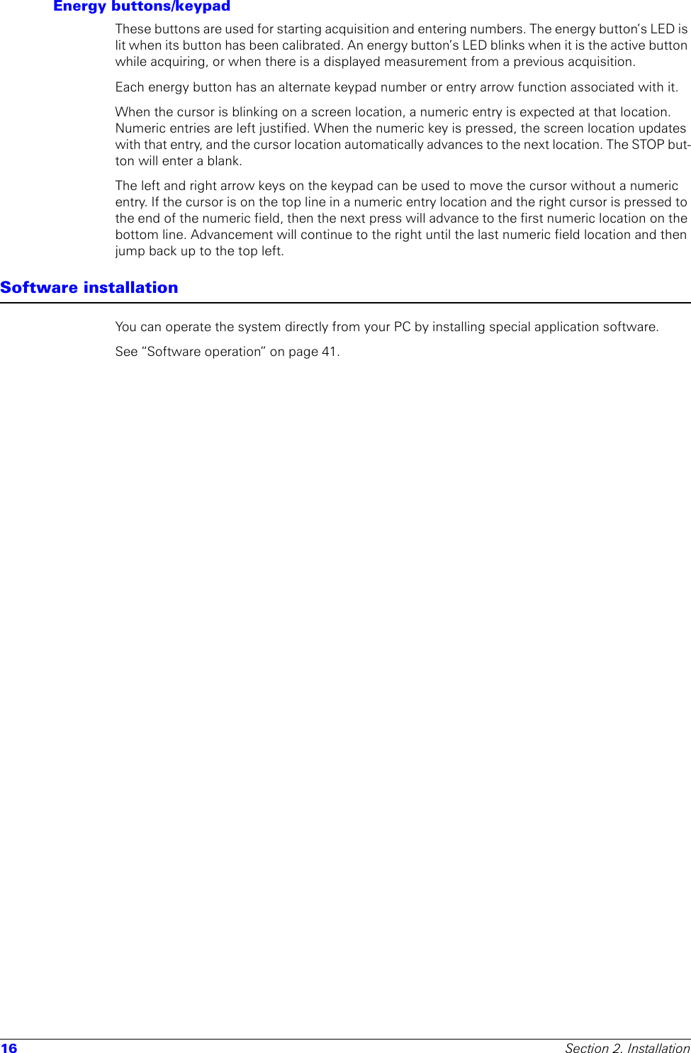 16 Section 2. InstallationEnergy buttons/keypadThese buttons are used for starting acquisition and entering numbers. The energy button’s LED is lit when its button has been calibrated. An energy button’s LED blinks when it is the active button while acquiring, or when there is a displayed measurement from a previous acquisition.Each energy button has an alternate keypad number or entry arrow function associated with it.When the cursor is blinking on a screen location, a numeric entry is expected at that location. Numeric entries are left justified. When the numeric key is pressed, the screen location updates with that entry, and the cursor location automatically advances to the next location. The STOP but-ton will enter a blank.The left and right arrow keys on the keypad can be used to move the cursor without a numeric entry. If the cursor is on the top line in a numeric entry location and the right cursor is pressed to the end of the numeric field, then the next press will advance to the first numeric location on the bottom line. Advancement will continue to the right until the last numeric field location and then jump back up to the top left.Software installationYou can operate the system directly from your PC by installing special application software.See “Software operation” on page 41.