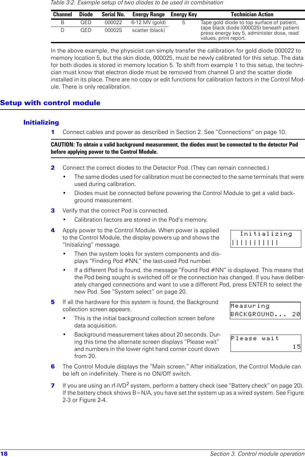 18 Section 3. Control module operationIn the above example, the physicist can simply transfer the calibration for gold diode 000022 to memory location 5, but the skin diode, 000025, must be newly calibrated for this setup. The data for both diodes is stored in memory location 5. To shift from example 1 to this setup, the techni-cian must know that electron diode must be removed from channel D and the scatter diode installed in its place. There are no copy or edit functions for calibration factors in the Control Mod-ule. There is only recalibration.Setup with control moduleInitializing1  Connect cables and power as described in Section 2. See “Connections” on page 10.CAUTION: To obtain a valid background measurement, the diodes must be connected to the detector Pod before applying power to the Control Module.2  Connect the correct diodes to the Detector Pod. (They can remain connected.)• The same diodes used for calibration must be connected to the same terminals that were used during calibration.• Diodes must be connected before powering the Control Module to get a valid back-ground measurement.3  Verify that the correct Pod is connected. • Calibration factors are stored in the Pod’s memory.4  Apply power to the Control Module. When power is applied to the Control Module, the display powers up and shows the “Initializing” message.• Then the system looks for system components and dis-plays “Finding Pod #NN,” the last-used Pod number. • If a different Pod is found, the message “Found Pod #NN” is displayed. This means that the Pod being sought is switched off or the connection has changed. If you have deliber-ately changed connections and want to use a different Pod, press ENTER to select the new Pod. See “System select” on page 20.5  If all the hardware for this system is found, the Background collection screen appears. • This is the initial background collection screen before data acquisition.• Background measurement takes about 20 seconds. Dur-ing this time the alternate screen displays “Please wait” and numbers in the lower right hand corner count down from 20.6  The Control Module displays the “Main screen.” After initialization, the Control Module can be left on indefinitely. There is no ON/Off switch.7  If you are using an rf-IVD2 system, perform a battery check (see “Battery check” on page 20). If the battery check shows B=N/A, you have set the system up as a wired system. See Figure 2-3 or Figure 2-4.Table 3-2. Example setup of two diodes to be used in combinationChannel Diode Serial No. Energy Range Energy Key Technician ActionB QED 000022 6-12 MV (gold) 5 Tape gold diode to top surface of patient, tape black diode (000025) beneath patient press energy key 5, administer dose, read values, print report.D QED 000025 scatter (black)Initializing|||||||||||    Measuring       BACKGROUND... 20Please  wait                   15