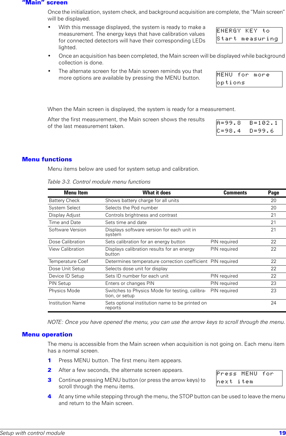 Setup with control module 19“Main” screenOnce the initialization, system check, and background acquisition are complete, the “Main screen” will be displayed.• With this message displayed, the system is ready to make a measurement. The energy keys that have calibration values for connected detectors will have their corresponding LEDs lighted. • Once an acquisition has been completed, the Main screen will be displayed while background collection is done.• The alternate screen for the Main screen reminds you that more options are available by pressing the MENU button.When the Main screen is displayed, the system is ready for a measurement. After the first measurement, the Main screen shows the results of the last measurement taken. Menu functionsMenu items below are used for system setup and calibration.NOTE: Once you have opened the menu, you can use the arrow keys to scroll through the menu.Menu operationThe menu is accessible from the Main screen when acquisition is not going on. Each menu item has a normal screen. 1  Press MENU button. The first menu item appears. 2  After a few seconds, the alternate screen appears.3  Continue pressing MENU button (or press the arrow keys) to scroll through the menu items.4  At any time while stepping through the menu, the STOP button can be used to leave the menu and return to the Main screen.ENERGY  KEY  to  Start  measuring  MENU  for  more    options          A=99.8  B=102.1C=98.4   D=99.6  Table 3-3. Control module menu functions Menu Item What it does Comments PageBattery Check Shows battery charge for all units 20System Select Selects the Pod number 20Display Adjust Controls brightness and contrast 21Time and Date Sets time and date 21Software Version Displays software version for each unit in system21Dose Calibration Sets calibration for an energy button PIN required 22View Calibration Displays calibration results for an energy buttonPIN required 22Temperature Coef Determines temperature correction coefficient PIN required 22Dose Unit Setup Selects dose unit for display 22Device ID Setup Sets ID number for each unit PIN required 22PIN Setup Enters or changes PIN  PIN required  23Physics Mode Switches to Physics Mode for testing, calibra-tion, or setupPIN required 23Institution Name Sets optional institution name to be printed on reports24Press MENU  for  next  item        