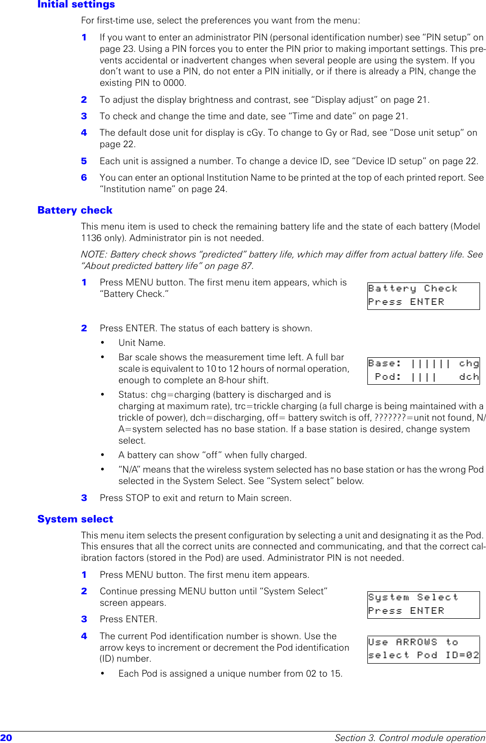 20 Section 3. Control module operationInitial settings For first-time use, select the preferences you want from the menu:1  If you want to enter an administrator PIN (personal identification number) see “PIN setup” on page 23. Using a PIN forces you to enter the PIN prior to making important settings. This pre-vents accidental or inadvertent changes when several people are using the system. If you don’t want to use a PIN, do not enter a PIN initially, or if there is already a PIN, change the existing PIN to 0000.2  To adjust the display brightness and contrast, see “Display adjust” on page 21.3  To check and change the time and date, see “Time and date” on page 21.4  The default dose unit for display is cGy. To change to Gy or Rad, see “Dose unit setup” on page 22.5  Each unit is assigned a number. To change a device ID, see “Device ID setup” on page 22.6  You can enter an optional Institution Name to be printed at the top of each printed report. See “Institution name” on page 24.Battery checkThis menu item is used to check the remaining battery life and the state of each battery (Model 1136 only). Administrator pin is not needed.NOTE: Battery check shows “predicted” battery life, which may differ from actual battery life. See “About predicted battery life” on page 87.1  Press MENU button. The first menu item appears, which is “Battery Check.”2  Press ENTER. The status of each battery is shown.•Unit Name. • Bar scale shows the measurement time left. A full bar scale is equivalent to 10 to 12 hours of normal operation, enough to complete an 8-hour shift.• Status: chg=charging (battery is discharged and is charging at maximum rate), trc=trickle charging (a full charge is being maintained with a trickle of power), dch=discharging, off= battery switch is off, ???????=unit not found, N/A=system selected has no base station. If a base station is desired, change system select.• A battery can show “off” when fully charged.• “N/A” means that the wireless system selected has no base station or has the wrong Pod selected in the System Select. See “System select” below.3  Press STOP to exit and return to Main screen.System selectThis menu item selects the present configuration by selecting a unit and designating it as the Pod. This ensures that all the correct units are connected and communicating, and that the correct cal-ibration factors (stored in the Pod) are used. Administrator PIN is not needed.1  Press MENU button. The first menu item appears.2  Continue pressing MENU button until “System Select” screen appears. 3  Press ENTER.4  The current Pod identification number is shown. Use the arrow keys to increment or decrement the Pod identification (ID) number.• Each Pod is assigned a unique number from 02 to 15. Battery  Check    Press  ENTER      Base: |||||| chgPod: |||| dchSystem  Select    Press  ENTER      Use ARROWS toselect Pod ID=02