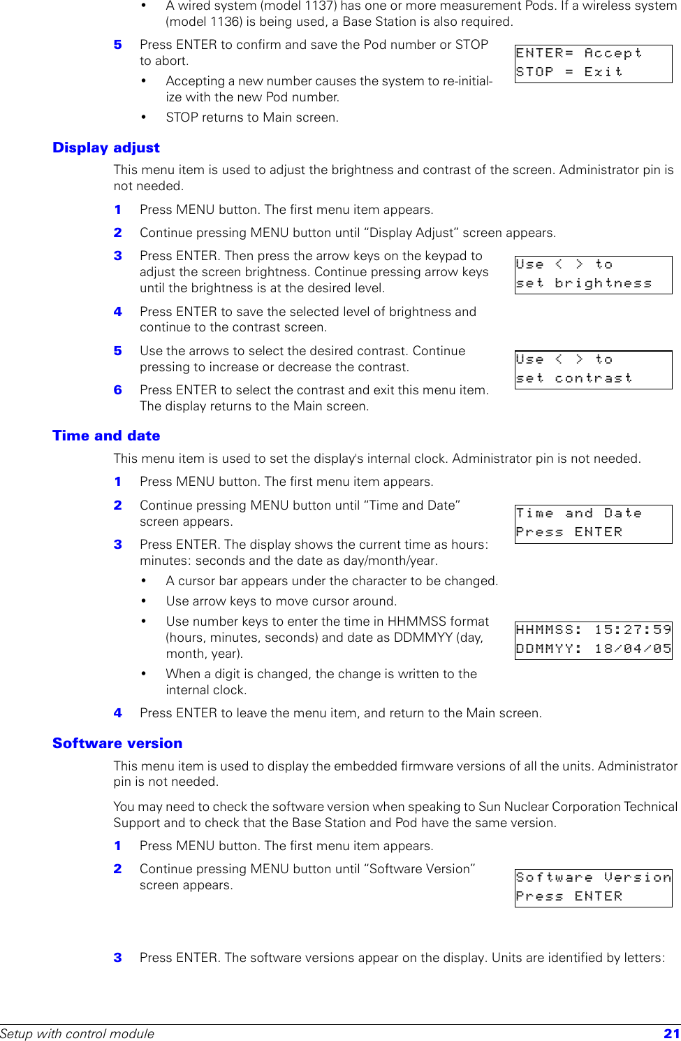 Setup with control module 21• A wired system (model 1137) has one or more measurement Pods. If a wireless system (model 1136) is being used, a Base Station is also required. 5  Press ENTER to confirm and save the Pod number or STOP to abort.• Accepting a new number causes the system to re-initial-ize with the new Pod number.• STOP returns to Main screen.Display adjustThis menu item is used to adjust the brightness and contrast of the screen. Administrator pin is not needed.1  Press MENU button. The first menu item appears.2  Continue pressing MENU button until “Display Adjust” screen appears.3  Press ENTER. Then press the arrow keys on the keypad to adjust the screen brightness. Continue pressing arrow keys until the brightness is at the desired level.4  Press ENTER to save the selected level of brightness and continue to the contrast screen.5  Use the arrows to select the desired contrast. Continue pressing to increase or decrease the contrast.6  Press ENTER to select the contrast and exit this menu item. The display returns to the Main screen.Time and dateThis menu item is used to set the display&apos;s internal clock. Administrator pin is not needed.1  Press MENU button. The first menu item appears.2  Continue pressing MENU button until “Time and Date” screen appears.3  Press ENTER. The display shows the current time as hours: minutes: seconds and the date as day/month/year.• A cursor bar appears under the character to be changed. • Use arrow keys to move cursor around.• Use number keys to enter the time in HHMMSS format (hours, minutes, seconds) and date as DDMMYY (day, month, year).• When a digit is changed, the change is written to the internal clock.4  Press ENTER to leave the menu item, and return to the Main screen.Software versionThis menu item is used to display the embedded firmware versions of all the units. Administrator pin is not needed. You may need to check the software version when speaking to Sun Nuclear Corporation Technical Support and to check that the Base Station and Pod have the same version.1  Press MENU button. The first menu item appears.2  Continue pressing MENU button until “Software Version” screen appears.3  Press ENTER. The software versions appear on the display. Units are identified by letters:ENTER=  Accept  STOP  =  Exit        Use &lt;&gt;to    set  brightness    Use &lt;&gt;to     set  contrast    Time  and  Date    Press  ENTER      HHMMSS: 15:27:59DDMMYY: 18/04/05Software  VersionPress  ENTER      