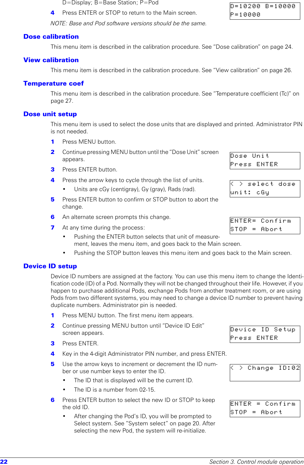 22 Section 3. Control module operationD=Display; B=Base Station; P=Pod4  Press ENTER or STOP to return to the Main screen.NOTE: Base and Pod software versions should be the same.Dose calibrationThis menu item is described in the calibration procedure. See “Dose calibration” on page 24.View calibrationThis menu item is described in the calibration procedure. See “View calibration” on page 26.Temperature coefThis menu item is described in the calibration procedure. See “Temperature coefficient (Tc)” on page 27.Dose unit setupThis menu item is used to select the dose units that are displayed and printed. Administrator PIN is not needed.1  Press MENU button. 2  Continue pressing MENU button until the “Dose Unit” screen appears.3  Press ENTER button. 4  Press the arrow keys to cycle through the list of units. • Units are cGy (centigray), Gy (gray), Rads (rad).5  Press ENTER button to confirm or STOP button to abort the change. 6  An alternate screen prompts this change.7  At any time during the process:• Pushing the ENTER button selects that unit of measure-ment, leaves the menu item, and goes back to the Main screen.• Pushing the STOP button leaves this menu item and goes back to the Main screen.Device ID setupDevice ID numbers are assigned at the factory. You can use this menu item to change the Identi-fication code (ID) of a Pod. Normally they will not be changed throughout their life. However, if you happen to purchase additional Pods, exchange Pods from another treatment room, or are using Pods from two different systems, you may need to change a device ID number to prevent having duplicate numbers. Administrator pin is needed.1  Press MENU button. The first menu item appears.2  Continue pressing MENU button until “Device ID Edit” screen appears.3  Press ENTER.4  Key in the 4-digit Administrator PIN number, and press ENTER.5  Use the arrow keys to increment or decrement the ID num-ber or use number keys to enter the ID.• The ID that is displayed will be the current ID.• The ID is a number from 02-15.6  Press ENTER button to select the new ID or STOP to keep the old ID.• After changing the Pod’s ID, you will be prompted to Select system. See “System select” on page 20. After selecting the new Pod, the system will re-initialize.D=10200  B=10000  P=10000Dose  Unit       Press  ENTER      &lt;&gt;selectdoseunit: cGy    ENTER=  Confirm  STOP  =  Abort        Device  ID  SetupPress  ENTER      &lt;&gt;ChangeID:02ENTER = ConfirmSTOP = Abort     