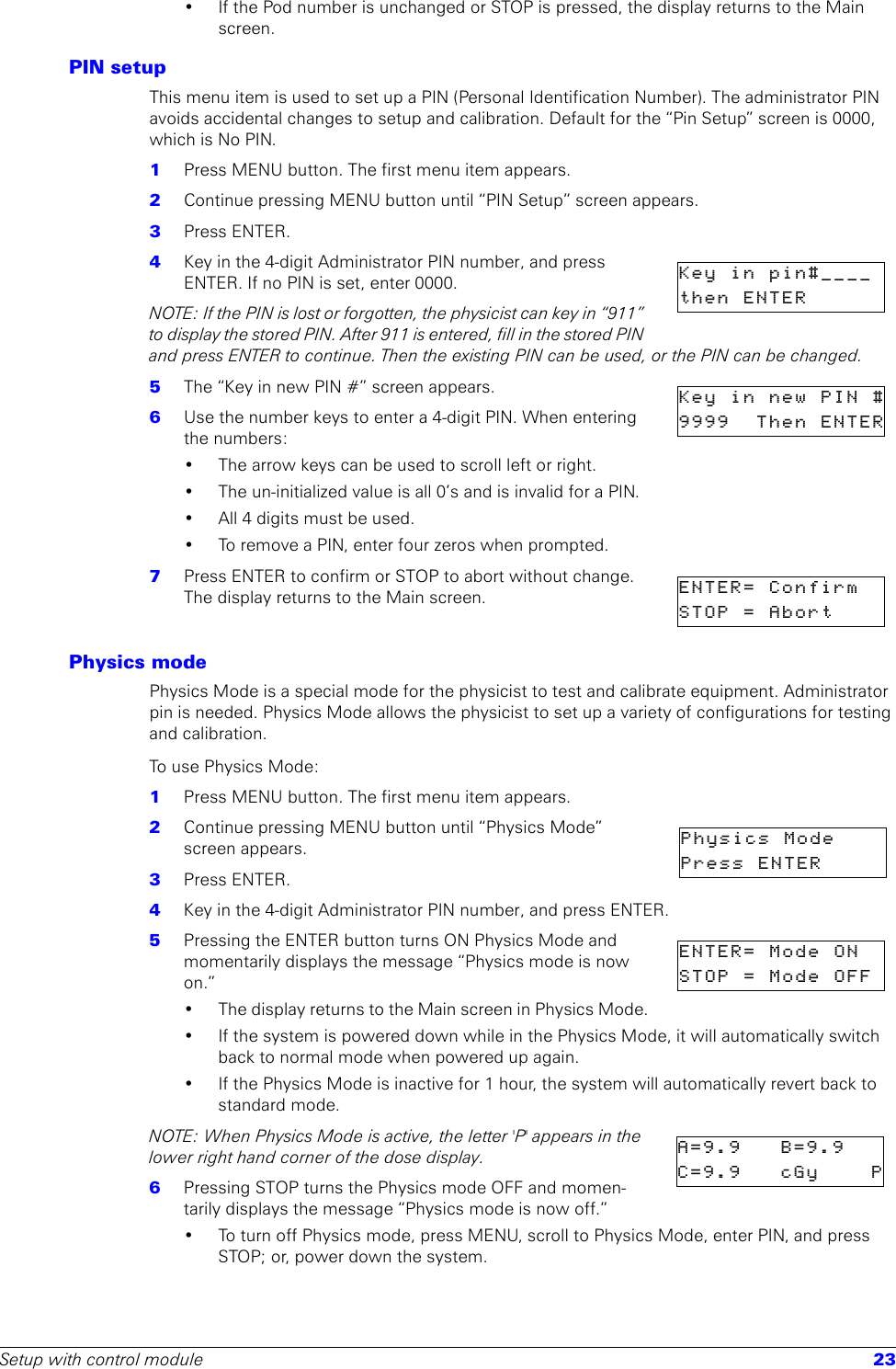 Setup with control module 23• If the Pod number is unchanged or STOP is pressed, the display returns to the Main screen.PIN setupThis menu item is used to set up a PIN (Personal Identification Number). The administrator PIN avoids accidental changes to setup and calibration. Default for the “Pin Setup” screen is 0000, which is No PIN. 1  Press MENU button. The first menu item appears.2  Continue pressing MENU button until “PIN Setup” screen appears.3  Press ENTER.4  Key in the 4-digit Administrator PIN number, and press ENTER. If no PIN is set, enter 0000. NOTE: If the PIN is lost or forgotten, the physicist can key in “911” to display the stored PIN. After 911 is entered, fill in the stored PIN and press ENTER to continue. Then the existing PIN can be used, or the PIN can be changed.5  The “Key in new PIN #” screen appears.6  Use the number keys to enter a 4-digit PIN. When entering the numbers:• The arrow keys can be used to scroll left or right.• The un-initialized value is all 0’s and is invalid for a PIN.• All 4 digits must be used. • To remove a PIN, enter four zeros when prompted.7  Press ENTER to confirm or STOP to abort without change. The display returns to the Main screen.Physics modePhysics Mode is a special mode for the physicist to test and calibrate equipment. Administrator pin is needed. Physics Mode allows the physicist to set up a variety of configurations for testing and calibration. To u s e  P h y s i c s  Mode:1  Press MENU button. The first menu item appears.2  Continue pressing MENU button until “Physics Mode” screen appears.3  Press ENTER.4  Key in the 4-digit Administrator PIN number, and press ENTER. 5  Pressing the ENTER button turns ON Physics Mode and momentarily displays the message “Physics mode is now on.”• The display returns to the Main screen in Physics Mode.• If the system is powered down while in the Physics Mode, it will automatically switch back to normal mode when powered up again.• If the Physics Mode is inactive for 1 hour, the system will automatically revert back to standard mode. NOTE: When Physics Mode is active, the letter &apos;P&apos; appears in the lower right hand corner of the dose display.6  Pressing STOP turns the Physics mode OFF and momen-tarily displays the message “Physics mode is now off.”• To turn off Physics mode, press MENU, scroll to Physics Mode, enter PIN, and press STOP; or, power down the system.Key in pin#____then ENTERKeyinnewPIN#9999 Then ENTERENTER=  ConfirmSTOP = Abort     Physics  Mode      Press  ENTER      ENTER=  Mode  ON  STOP  =  Mode  OFF  A=9.9  B=9.9C=9.9    cGy     P