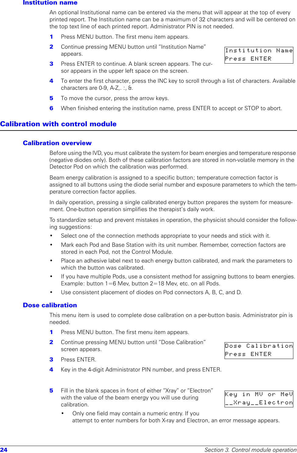 24 Section 3. Control module operationInstitution nameAn optional Institutional name can be entered via the menu that will appear at the top of every printed report. The Institution name can be a maximum of 32 characters and will be centered on the top text line of each printed report. Administrator PIN is not needed.1  Press MENU button. The first menu item appears.2  Continue pressing MENU button until “Institution Name” appears.3  Press ENTER to continue. A blank screen appears. The cur-sor appears in the upper left space on the screen. 4  To enter the first character, press the INC key to scroll through a list of characters. Available characters are 0-9, A-Z,. :, &amp;. 5  To move the cursor, press the arrow keys.6  When finished entering the institution name, press ENTER to accept or STOP to abort.Calibration with control moduleCalibration overviewBefore using the IVD, you must calibrate the system for beam energies and temperature response (negative diodes only). Both of these calibration factors are stored in non-volatile memory in the Detector Pod on which the calibration was performed.Beam energy calibration is assigned to a specific button; temperature correction factor is assigned to all buttons using the diode serial number and exposure parameters to which the tem-perature correction factor applies.In daily operation, pressing a single calibrated energy button prepares the system for measure-ment. One-button operation simplifies the therapist’s daily work. To standardize setup and prevent mistakes in operation, the physicist should consider the follow-ing suggestions:• Select one of the connection methods appropriate to your needs and stick with it.• Mark each Pod and Base Station with its unit number. Remember, correction factors are stored in each Pod, not the Control Module. • Place an adhesive label next to each energy button calibrated, and mark the parameters to which the button was calibrated.• If you have multiple Pods, use a consistent method for assigning buttons to beam energies. Example: button 1=6 Mev, button 2=18 Mev, etc. on all Pods.• Use consistent placement of diodes on Pod connectors A, B, C, and D.Dose calibrationThis menu item is used to complete dose calibration on a per-button basis. Administrator pin is needed.1  Press MENU button. The first menu item appears.2  Continue pressing MENU button until “Dose Calibration” screen appears.3  Press ENTER.4  Key in the 4-digit Administrator PIN number, and press ENTER.5  Fill in the blank spaces in front of either “Xray” or “Electron” with the value of the beam energy you will use during calibration. • Only one field may contain a numeric entry. If you attempt to enter numbers for both X-ray and Electron, an error message appears.Institution NamePress  ENTER      Dose  CalibrationPress  ENTER      KeyinMVorMeV__Xray__Electron