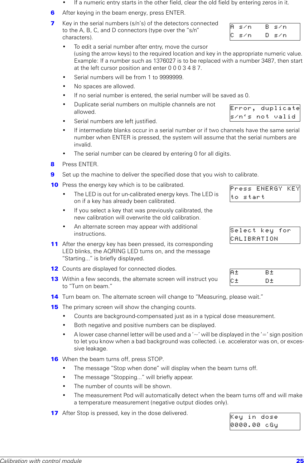 Calibration with control module 25• If a numeric entry starts in the other field, clear the old field by entering zeros in it. 6  After keying in the beam energy, press ENTER. 7  Key in the serial numbers (s/n’s) of the detectors connected to the A, B, C, and D connectors (type over the “s/n” characters). • To edit a serial number after entry, move the cursor (using the arrow keys) to the required location and key in the appropriate numeric value. Example: If a number such as 1376027 is to be replaced with a number 3487, then start at the left cursor position and enter 0 0 0 3 4 8 7. • Serial numbers will be from 1 to 9999999. • No spaces are allowed.• If no serial number is entered, the serial number will be saved as 0.• Duplicate serial numbers on multiple channels are not allowed.• Serial numbers are left justified.• If intermediate blanks occur in a serial number or if two channels have the same serial number when ENTER is pressed, the system will assume that the serial numbers are invalid.• The serial number can be cleared by entering 0 for all digits.8  Press ENTER.9  Set up the machine to deliver the specified dose that you wish to calibrate.10  Press the energy key which is to be calibrated.• The LED is out for un-calibrated energy keys. The LED is on if a key has already been calibrated. • If you select a key that was previously calibrated, the new calibration will overwrite the old calibration.• An alternate screen may appear with additional instructions.11  After the energy key has been pressed, its corresponding LED blinks, the AQRING LED turns on, and the message “Starting...” is briefly displayed.12  Counts are displayed for connected diodes. 13  Within a few seconds, the alternate screen will instruct you to “Turn on beam.”14  Turn beam on. The alternate screen will change to “Measuring, please wait.”15  The primary screen will show the changing counts. • Counts are background-compensated just as in a typical dose measurement. • Both negative and positive numbers can be displayed. • A lower case channel letter will be used and a ‘~’ will be displayed in the ‘=’ sign position to let you know when a bad background was collected. i.e. accelerator was on, or exces-sive leakage. 16  When the beam turns off, press STOP. • The message “Stop when done” will display when the beam turns off.• The message “Stopping...” will briefly appear.• The number of counts will be shown.• The measurement Pod will automatically detect when the beam turns off and will make a temperature measurement (negative output diodes only). 17  After Stop is pressed, key in the dose delivered. As/n Bs/nCs/n Ds/nError, duplicates/n‘s not validPress ENERGY KEYto startSelect key  forCALIBRATIONA± B±C± D±Keyindose0000.00 cGy