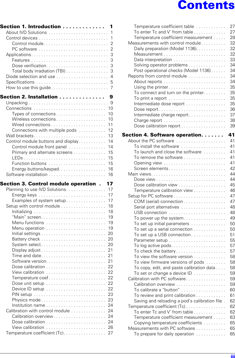 iiiSection 1. Introduction . . . . . . . . . . . . .    1About IVD Solutions  . . . . . . . . . . . . . . . . . . . . . . . .  1Control devices . . . . . . . . . . . . . . . . . . . . . . . . . . . .  1Control module. . . . . . . . . . . . . . . . . . . . . . . . . .  2PC software  . . . . . . . . . . . . . . . . . . . . . . . . . . . .  2Applications. . . . . . . . . . . . . . . . . . . . . . . . . . . . . . .  3Features . . . . . . . . . . . . . . . . . . . . . . . . . . . . . . .  3Dose verification. . . . . . . . . . . . . . . . . . . . . . . . .  3Total body irradiation (TBI) . . . . . . . . . . . . . . . . .  3Diode selection and use . . . . . . . . . . . . . . . . . . . . .  4Specifications  . . . . . . . . . . . . . . . . . . . . . . . . . . . . .  5How to use this guide . . . . . . . . . . . . . . . . . . . . . . .  7Section 2. Installation . . . . . . . . . . . . . .   9Unpacking . . . . . . . . . . . . . . . . . . . . . . . . . . . . . . . .  9Connections  . . . . . . . . . . . . . . . . . . . . . . . . . . . . .  10Types of connections . . . . . . . . . . . . . . . . . . . .  10Wireless connections . . . . . . . . . . . . . . . . . . . .  10Wired connections . . . . . . . . . . . . . . . . . . . . . .  11Connections with multiple pods  . . . . . . . . . . .  12Wall brackets. . . . . . . . . . . . . . . . . . . . . . . . . . . . .  13Control module buttons and display. . . . . . . . . . .  14Control module front panel  . . . . . . . . . . . . . . .  14Primary and alternate screens . . . . . . . . . . . . .  15LEDs . . . . . . . . . . . . . . . . . . . . . . . . . . . . . . . . .  15Function buttons  . . . . . . . . . . . . . . . . . . . . . . .  15Energy buttons/keypad. . . . . . . . . . . . . . . . . . .  16Software installation . . . . . . . . . . . . . . . . . . . . . . .  16Section 3. Control module operation  .   17Planning to use IVD Solutions. . . . . . . . . . . . . . . .  17Energy keys  . . . . . . . . . . . . . . . . . . . . . . . . . . .  17Examples of system setup. . . . . . . . . . . . . . . .  17Setup with control module . . . . . . . . . . . . . . . . . .  18Initializing  . . . . . . . . . . . . . . . . . . . . . . . . . . . . .  18“Main” screen. . . . . . . . . . . . . . . . . . . . . . . . . .  19Menu functions  . . . . . . . . . . . . . . . . . . . . . . . .  19Menu operation  . . . . . . . . . . . . . . . . . . . . . . . .  19Initial settings . . . . . . . . . . . . . . . . . . . . . . . . . .  20Battery check . . . . . . . . . . . . . . . . . . . . . . . . . .  20System select. . . . . . . . . . . . . . . . . . . . . . . . . .  20Display adjust . . . . . . . . . . . . . . . . . . . . . . . . . .  21Time and date. . . . . . . . . . . . . . . . . . . . . . . . . .  21Software version. . . . . . . . . . . . . . . . . . . . . . . .  21Dose calibration . . . . . . . . . . . . . . . . . . . . . . . .  22View calibration  . . . . . . . . . . . . . . . . . . . . . . . .  22Temperature coef . . . . . . . . . . . . . . . . . . . . . . .  22Dose unit setup  . . . . . . . . . . . . . . . . . . . . . . . .  22Device ID setup  . . . . . . . . . . . . . . . . . . . . . . . .  22PIN setup  . . . . . . . . . . . . . . . . . . . . . . . . . . . . .  23Physics mode . . . . . . . . . . . . . . . . . . . . . . . . . .  23Institution name . . . . . . . . . . . . . . . . . . . . . . . .  24Calibration with control module . . . . . . . . . . . . . .  24Calibration overview . . . . . . . . . . . . . . . . . . . . .  24Dose calibration . . . . . . . . . . . . . . . . . . . . . . . .  24View calibration  . . . . . . . . . . . . . . . . . . . . . . . .  26Temperature coefficient (Tc) . . . . . . . . . . . . . . . . .  27Temperature coefficient table  . . . . . . . . . . . .    27To enter Tc and V’ from table . . . . . . . . . . . . .    27Temperature coefficient measurement . . . . .    28Measurements with control module . . . . . . . . . .    32Daily preparation (Model 1136). . . . . . . . . . . .    32Measurement . . . . . . . . . . . . . . . . . . . . . . . . .    32Data interpretation  . . . . . . . . . . . . . . . . . . . . .    33Solving operator problems . . . . . . . . . . . . . . .    34Post operational checks (Model 1136) . . . . . .    34Reports from control module  . . . . . . . . . . . . . . .    34About reports  . . . . . . . . . . . . . . . . . . . . . . . . .    34Using the printer . . . . . . . . . . . . . . . . . . . . . . .    35To connect and turn on the printer. . . . . . . . .    35To print a report  . . . . . . . . . . . . . . . . . . . . . . .    35Intermediate dose report  . . . . . . . . . . . . . . . .    35Dose report . . . . . . . . . . . . . . . . . . . . . . . . . . .    36Intermediate charge report . . . . . . . . . . . . . . .    37Charge report  . . . . . . . . . . . . . . . . . . . . . . . . .    38Dose calibration report . . . . . . . . . . . . . . . . . .    39Section 4. Software operation. . . . . . .   41About the PC software  . . . . . . . . . . . . . . . . . . . .    41To install the software  . . . . . . . . . . . . . . . . . .    41To launch and close the software  . . . . . . . . .    41To remove the software . . . . . . . . . . . . . . . . .    41Opening view  . . . . . . . . . . . . . . . . . . . . . . . . .    41Screen elements . . . . . . . . . . . . . . . . . . . . . . .    42Main views. . . . . . . . . . . . . . . . . . . . . . . . . . . . . .    44Dose view . . . . . . . . . . . . . . . . . . . . . . . . . . . .    44Dose calibration view . . . . . . . . . . . . . . . . . . .    45Temperature calibration view . . . . . . . . . . . . .    46Setup for PC software . . . . . . . . . . . . . . . . . . . . .    47COM (serial) connection . . . . . . . . . . . . . . . . .    47Serial port alternatives  . . . . . . . . . . . . . . . . . .    48USB connection  . . . . . . . . . . . . . . . . . . . . . . .    48To power up the system. . . . . . . . . . . . . . . . .    49To set up initial parameters  . . . . . . . . . . . . . .    50To set up a serial connection . . . . . . . . . . . . .    50To set up a USB connection . . . . . . . . . . . . . .    51Parameter setup . . . . . . . . . . . . . . . . . . . . . . .    55To log active pods. . . . . . . . . . . . . . . . . . . . . .    57To check the battery . . . . . . . . . . . . . . . . . . . .    57To view the software version . . . . . . . . . . . . .    58To view firmware versions of pods  . . . . . . . .    58To copy, edit, and paste calibration data . . . .    58To set or change a device ID  . . . . . . . . . . . . .    59Calibration with PC software . . . . . . . . . . . . . . . .    59Calibration overview . . . . . . . . . . . . . . . . . . . .    59To calibrate a “button”  . . . . . . . . . . . . . . . . . .    60To review and print calibration . . . . . . . . . . . .    61Saving and reloading a pod’s calibration file  .    62Temperature coefficient (Tc) . . . . . . . . . . . . . . . .    62To enter Tc and V’ from table . . . . . . . . . . . . .    62Temperature coefficient measurement . . . . .    63Copying temperature coefficients  . . . . . . . . .    65Measurements with PC software . . . . . . . . . . . .    65To prepare for daily operation  . . . . . . . . . . . .    65Contents