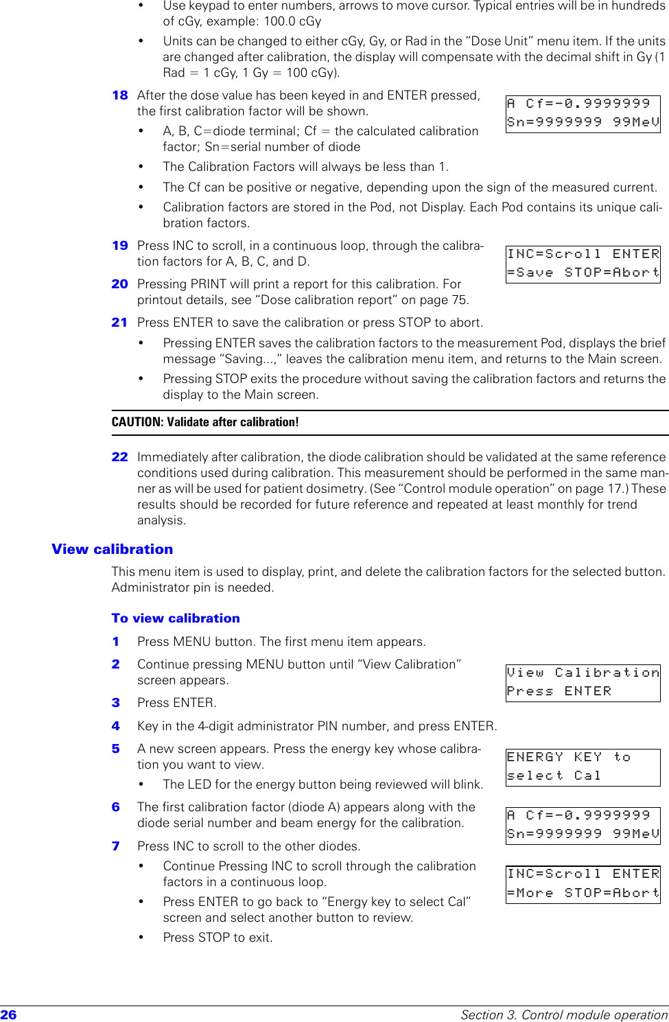 26 Section 3. Control module operation• Use keypad to enter numbers, arrows to move cursor. Typical entries will be in hundreds of cGy, example: 100.0 cGy• Units can be changed to either cGy, Gy, or Rad in the “Dose Unit” menu item. If the units are changed after calibration, the display will compensate with the decimal shift in Gy (1 Rad = 1 cGy, 1 Gy = 100 cGy).18  After the dose value has been keyed in and ENTER pressed, the first calibration factor will be shown.• A, B, C=diode terminal; Cf = the calculated calibration factor; Sn=serial number of diode• The Calibration Factors will always be less than 1. • The Cf can be positive or negative, depending upon the sign of the measured current.• Calibration factors are stored in the Pod, not Display. Each Pod contains its unique cali-bration factors. 19  Press INC to scroll, in a continuous loop, through the calibra-tion factors for A, B, C, and D.20  Pressing PRINT will print a report for this calibration. For printout details, see “Dose calibration report” on page 75.21  Press ENTER to save the calibration or press STOP to abort.• Pressing ENTER saves the calibration factors to the measurement Pod, displays the brief message “Saving...,” leaves the calibration menu item, and returns to the Main screen.• Pressing STOP exits the procedure without saving the calibration factors and returns the display to the Main screen.CAUTION: Validate after calibration!22  Immediately after calibration, the diode calibration should be validated at the same reference conditions used during calibration. This measurement should be performed in the same man-ner as will be used for patient dosimetry. (See “Control module operation” on page 17.) These results should be recorded for future reference and repeated at least monthly for trend analysis.View calibrationThis menu item is used to display, print, and delete the calibration factors for the selected button. Administrator pin is needed.To view calibration1  Press MENU button. The first menu item appears.2  Continue pressing MENU button until “View Calibration” screen appears.3  Press ENTER.4  Key in the 4-digit administrator PIN number, and press ENTER.5  A new screen appears. Press the energy key whose calibra-tion you want to view.• The LED for the energy button being reviewed will blink.6  The first calibration factor (diode A) appears along with the diode serial number and beam energy for the calibration.7  Press INC to scroll to the other diodes.• Continue Pressing INC to scroll through the calibration factors in a continuous loop. • Press ENTER to go back to “Energy key to select Cal” screen and select another button to review.• Press STOP to exit. A  Cf=-0.9999999  Sn=9999999  99MeVINC=Scroll  ENTER=Save  STOP=AbortView  CalibrationPress  ENTER      ENERGY  KEY  to  select  Cal       A  Cf=-0.9999999  Sn=9999999  99MeVINC=Scroll  ENTER=More  STOP=Abort