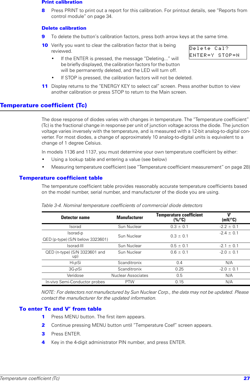 Temperature coefficient (Tc) 27Print calibration8  Press PRINT to print out a report for this calibration. For printout details, see “Reports from control module” on page 34.Delete calibration9  To delete the button’s calibration factors, press both arrow keys at the same time. 10  Verify you want to clear the calibration factor that is being reviewed.• If the ENTER is pressed, the message “Deleting...” will be briefly displayed, the calibration factors for the button will be permanently deleted, and the LED will turn off.• If STOP is pressed, the calibration factors will not be deleted.11  Display returns to the “ENERGY KEY to select cal” screen. Press another button to view another calibration or press STOP to return to the Main screen.Temperature coefficient (Tc)The dose response of diodes varies with changes in temperature. The “Temperature coefficient” (Tc) is the fractional change in response per unit of junction voltage across the diode. The junction voltage varies inversely with the temperature, and is measured with a 12-bit analog-to-digital con-verter. For most diodes, a change of approximately 10 analog-to-digital units is equivalent to a change of 1 degree Celsius.In models 1136 and 1137, you must determine your own temperature coefficient by either: • Using a lookup table and entering a value (see below)• Measuring temperature coefficient (see “Temperature coefficient measurement” on page 28)Temperature coefficient tableThe temperature coefficient table provides reasonably accurate temperature coefficients based on the model number, serial number, and manufacturer of the diode you are using.NOTE: For detectors not manufactured by Sun Nuclear Corp., the data may not be updated. Please contact the manufacturer for the updated information.To enter Tc and V’ from table1  Press MENU button. The first item appears.2  Continue pressing MENU button until “Temperature Coef” screen appears.3  Press ENTER.4  Key in the 4-digit administrator PIN number, and press ENTER.Delete  Cal?        ENTER=Y  STOP=N    Table 3-4. Nominal temperature coefficients of commercial diode detectors Detector name Manufacturer Temperature coefficient(%/°C)V&apos;(mV/°C)Isorad Sun Nuclear 0.3 ± 0.1 -2.2 ± 0.1Isorad-p QED (p-type) (S/N below 3323601) Sun Nuclear 0.3 ± 0.1 -2.4 ± 0.1Isorad-III Sun Nuclear 0.5 ± 0.1 -2.1 ± 0.1QED (n-type) (S/N 3323601 and up)Sun Nuclear 0.6 ± 0.1 -2.0 ± 0.1Hi-pSi Scanditronix 0.4 N/A3G-pSi Scanditronix 0.25 -2.0 ± 0.1Veridose Nuclear Associates 0.5 N/AIn-vivo Semi-Conductor probes PTW 0.15 N/A