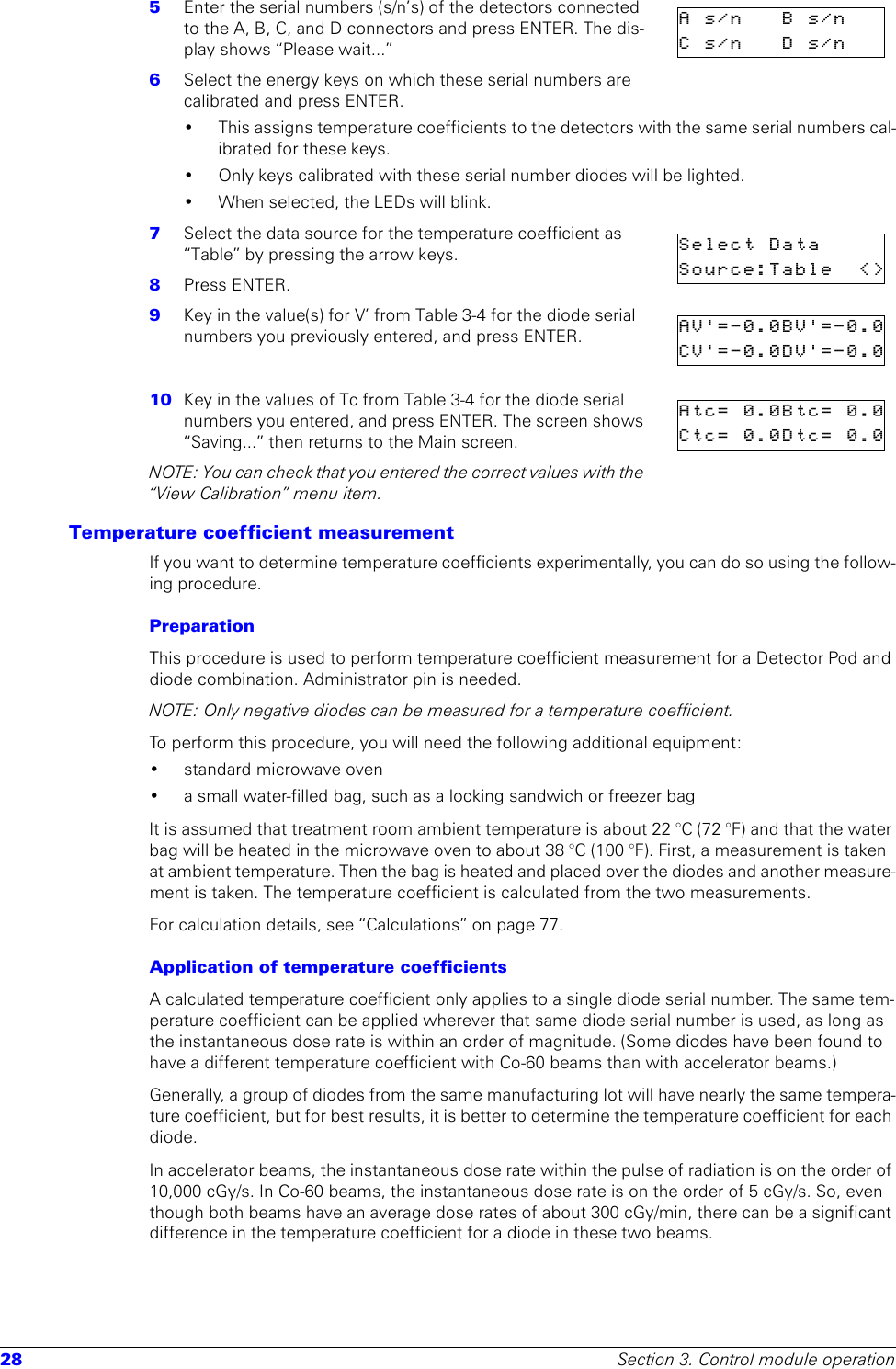 28 Section 3. Control module operation5  Enter the serial numbers (s/n’s) of the detectors connected to the A, B, C, and D connectors and press ENTER. The dis-play shows “Please wait...” 6  Select the energy keys on which these serial numbers are calibrated and press ENTER. • This assigns temperature coefficients to the detectors with the same serial numbers cal-ibrated for these keys.• Only keys calibrated with these serial number diodes will be lighted.• When selected, the LEDs will blink.7  Select the data source for the temperature coefficient as “Table” by pressing the arrow keys.8  Press ENTER.9  Key in the value(s) for V’ from Table 3-4 for the diode serial numbers you previously entered, and press ENTER. 10  Key in the values of Tc from Table 3-4 for the diode serial numbers you entered, and press ENTER. The screen shows “Saving...” then returns to the Main screen.NOTE: You can check that you entered the correct values with the “View Calibration” menu item.Temperature coefficient measurementIf you want to determine temperature coefficients experimentally, you can do so using the follow-ing procedure.PreparationThis procedure is used to perform temperature coefficient measurement for a Detector Pod and diode combination. Administrator pin is needed.NOTE: Only negative diodes can be measured for a temperature coefficient.To perform this procedure, you will need the following additional equipment:• standard microwave oven• a small water-filled bag, such as a locking sandwich or freezer bagIt is assumed that treatment room ambient temperature is about 22 °C (72 °F) and that the water bag will be heated in the microwave oven to about 38 °C (100 °F). First, a measurement is taken at ambient temperature. Then the bag is heated and placed over the diodes and another measure-ment is taken. The temperature coefficient is calculated from the two measurements.For calculation details, see “Calculations” on page 77.Application of temperature coefficientsA calculated temperature coefficient only applies to a single diode serial number. The same tem-perature coefficient can be applied wherever that same diode serial number is used, as long as the instantaneous dose rate is within an order of magnitude. (Some diodes have been found to have a different temperature coefficient with Co-60 beams than with accelerator beams.)Generally, a group of diodes from the same manufacturing lot will have nearly the same tempera-ture coefficient, but for best results, it is better to determine the temperature coefficient for each diode. In accelerator beams, the instantaneous dose rate within the pulse of radiation is on the order of 10,000 cGy/s. In Co-60 beams, the instantaneous dose rate is on the order of 5 cGy/s. So, even though both beams have an average dose rates of about 300 cGy/min, there can be a significant difference in the temperature coefficient for a diode in these two beams. As/n Bs/nCs/n Ds/nSelect DataSource:Table &lt;&gt;AV&apos;=-0.0BV&apos;=-0.0CV&apos;=-0.0DV&apos;=-0.0Atc= 0.0Btc= 0.0Ctc= 0.0Dtc= 0.0