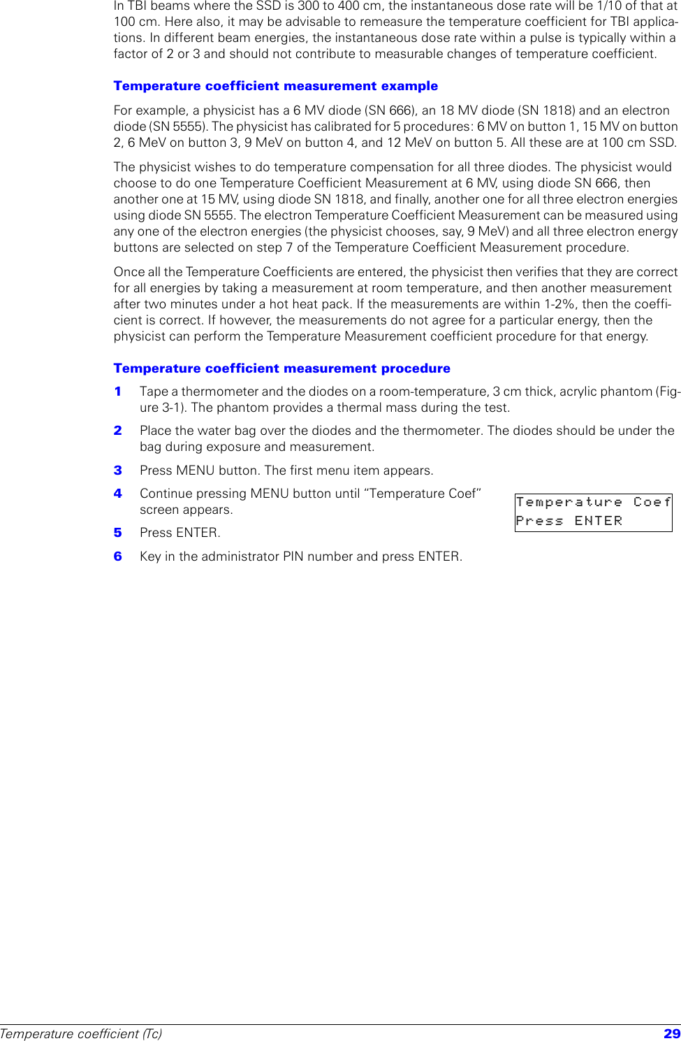 Temperature coefficient (Tc) 29In TBI beams where the SSD is 300 to 400 cm, the instantaneous dose rate will be 1/10 of that at 100 cm. Here also, it may be advisable to remeasure the temperature coefficient for TBI applica-tions. In different beam energies, the instantaneous dose rate within a pulse is typically within a factor of 2 or 3 and should not contribute to measurable changes of temperature coefficient.Temperature coefficient measurement exampleFor example, a physicist has a 6 MV diode (SN 666), an 18 MV diode (SN 1818) and an electron diode (SN 5555). The physicist has calibrated for 5 procedures: 6 MV on button 1, 15 MV on button 2, 6 MeV on button 3, 9 MeV on button 4, and 12 MeV on button 5. All these are at 100 cm SSD. The physicist wishes to do temperature compensation for all three diodes. The physicist would choose to do one Temperature Coefficient Measurement at 6 MV, using diode SN 666, then another one at 15 MV, using diode SN 1818, and finally, another one for all three electron energies using diode SN 5555. The electron Temperature Coefficient Measurement can be measured using any one of the electron energies (the physicist chooses, say, 9 MeV) and all three electron energy buttons are selected on step 7 of the Temperature Coefficient Measurement procedure. Once all the Temperature Coefficients are entered, the physicist then verifies that they are correct for all energies by taking a measurement at room temperature, and then another measurement after two minutes under a hot heat pack. If the measurements are within 1-2%, then the coeffi-cient is correct. If however, the measurements do not agree for a particular energy, then the physicist can perform the Temperature Measurement coefficient procedure for that energy.Temperature coefficient measurement procedure1  Tape a thermometer and the diodes on a room-temperature, 3 cm thick, acrylic phantom (Fig-ure 3-1). The phantom provides a thermal mass during the test. 2  Place the water bag over the diodes and the thermometer. The diodes should be under the bag during exposure and measurement.3  Press MENU button. The first menu item appears.4  Continue pressing MENU button until “Temperature Coef” screen appears.5  Press ENTER.6  Key in the administrator PIN number and press ENTER.Temperature  CoefPress  ENTER      