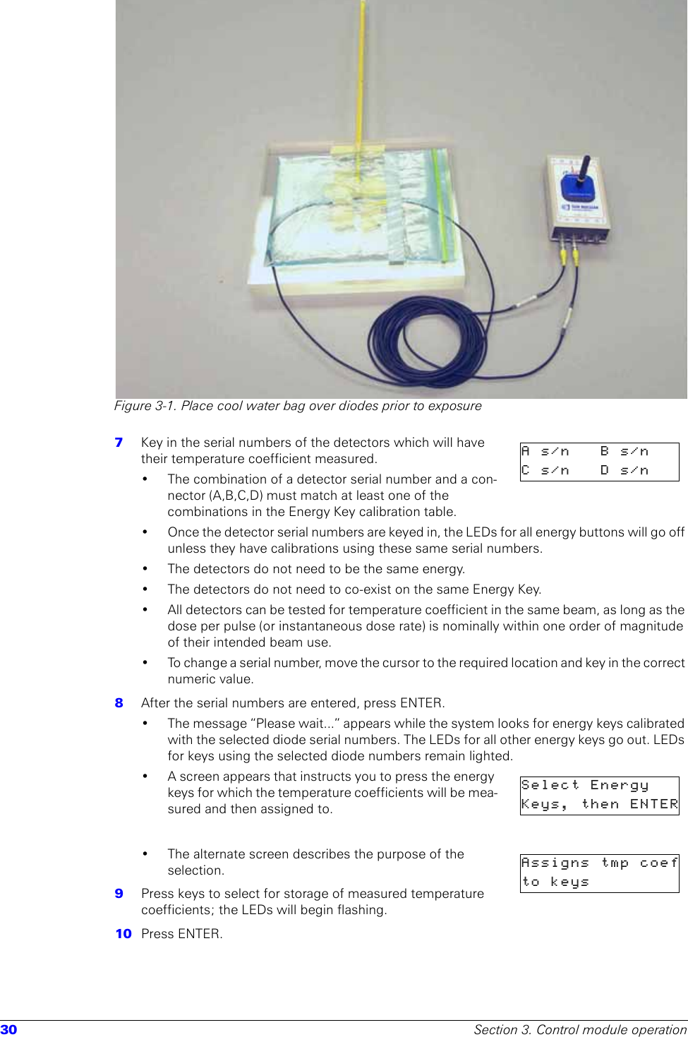 30 Section 3. Control module operationFigure 3-1. Place cool water bag over diodes prior to exposure7  Key in the serial numbers of the detectors which will have their temperature coefficient measured. • The combination of a detector serial number and a con-nector (A,B,C,D) must match at least one of the combinations in the Energy Key calibration table. • Once the detector serial numbers are keyed in, the LEDs for all energy buttons will go off unless they have calibrations using these same serial numbers.• The detectors do not need to be the same energy.• The detectors do not need to co-exist on the same Energy Key.• All detectors can be tested for temperature coefficient in the same beam, as long as the dose per pulse (or instantaneous dose rate) is nominally within one order of magnitude of their intended beam use. • To change a serial number, move the cursor to the required location and key in the correct numeric value.8  After the serial numbers are entered, press ENTER. • The message “Please wait...” appears while the system looks for energy keys calibrated with the selected diode serial numbers. The LEDs for all other energy keys go out. LEDs for keys using the selected diode numbers remain lighted.• A screen appears that instructs you to press the energy keys for which the temperature coefficients will be mea-sured and then assigned to.• The alternate screen describes the purpose of the selection.9  Press keys to select for storage of measured temperature coefficients; the LEDs will begin flashing.10  Press ENTER. As/n Bs/nCs/n Ds/nSelect EnergyKeys, then ENTERAssigns tmp coefto  keys     