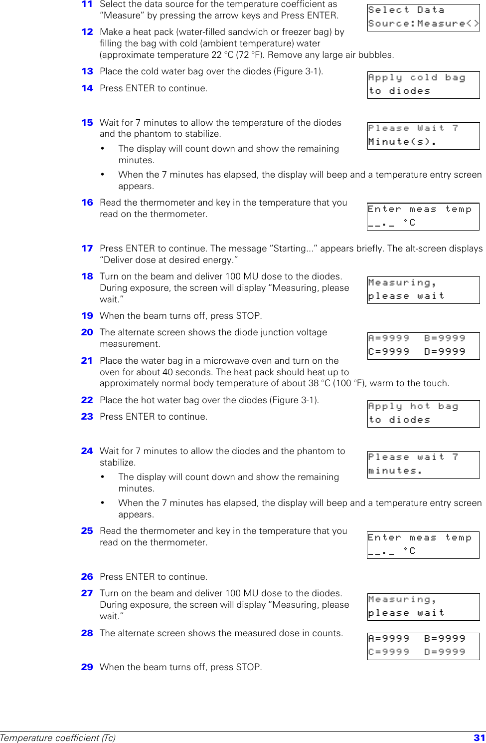 Temperature coefficient (Tc) 3111  Select the data source for the temperature coefficient as “Measure” by pressing the arrow keys and Press ENTER.12  Make a heat pack (water-filled sandwich or freezer bag) by filling the bag with cold (ambient temperature) water (approximate temperature 22 °C (72 °F). Remove any large air bubbles. 13  Place the cold water bag over the diodes (Figure 3-1).14  Press ENTER to continue.15  Wait for 7 minutes to allow the temperature of the diodes and the phantom to stabilize.• The display will count down and show the remaining minutes.• When the 7 minutes has elapsed, the display will beep and a temperature entry screen appears.16  Read the thermometer and key in the temperature that you read on the thermometer.17  Press ENTER to continue. The message “Starting...” appears briefly. The alt-screen displays “Deliver dose at desired energy.”18  Turn on the beam and deliver 100 MU dose to the diodes. During exposure, the screen will display “Measuring, please wait.”19  When the beam turns off, press STOP.20  The alternate screen shows the diode junction voltage measurement. 21  Place the water bag in a microwave oven and turn on the oven for about 40 seconds. The heat pack should heat up to approximately normal body temperature of about 38 °C (100 °F), warm to the touch.22  Place the hot water bag over the diodes (Figure 3-1).23  Press ENTER to continue.24  Wait for 7 minutes to allow the diodes and the phantom to stabilize.• The display will count down and show the remaining minutes.• When the 7 minutes has elapsed, the display will beep and a temperature entry screen appears.25  Read the thermometer and key in the temperature that you read on the thermometer.26  Press ENTER to continue. 27  Turn on the beam and deliver 100 MU dose to the diodes. During exposure, the screen will display “Measuring, please wait.”28  The alternate screen shows the measured dose in counts. 29  When the beam turns off, press STOP.Select DataSource:Measure&lt;&gt;Apply cold bagto diodesPlease Wait 7Minute(s).Enter meas temp__._ °CMeasuring,please waitA=9999 B=9999C=9999 D=9999Apply hot bagto diodesPlease wait 7minutes.Enter meas temp__._ °CMeasuring,please waitA=9999 B=9999C=9999 D=9999