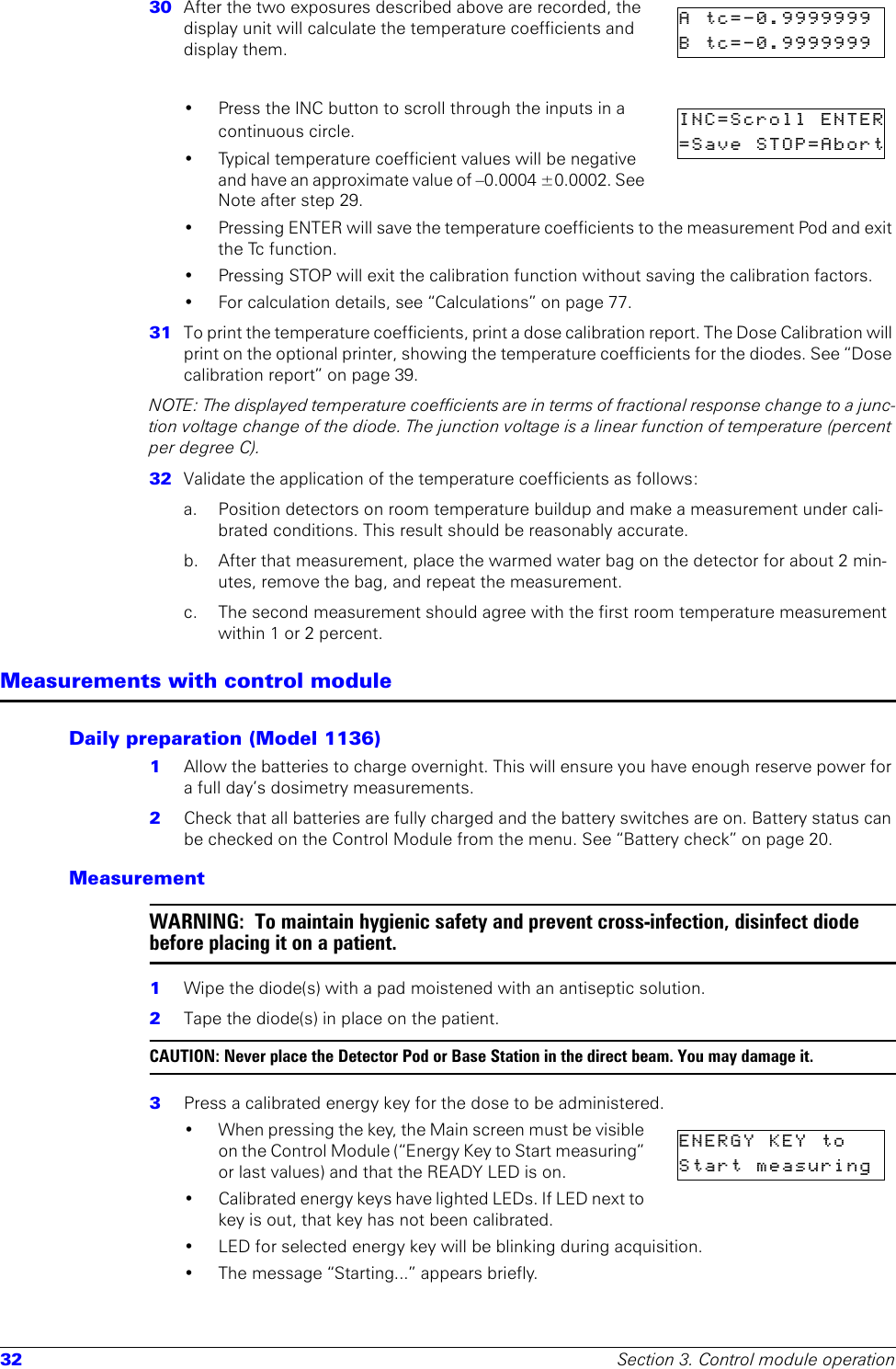 32 Section 3. Control module operation30  After the two exposures described above are recorded, the display unit will calculate the temperature coefficients and display them.• Press the INC button to scroll through the inputs in a continuous circle.• Typical temperature coefficient values will be negative and have an approximate value of –0.0004 ±0.0002. See Note after step 29. • Pressing ENTER will save the temperature coefficients to the measurement Pod and exit the Tc function.• Pressing STOP will exit the calibration function without saving the calibration factors.• For calculation details, see “Calculations” on page 77.31  To print the temperature coefficients, print a dose calibration report. The Dose Calibration will print on the optional printer, showing the temperature coefficients for the diodes. See “Dose calibration report” on page 39.NOTE: The displayed temperature coefficients are in terms of fractional response change to a junc-tion voltage change of the diode. The junction voltage is a linear function of temperature (percent per degree C). 32  Validate the application of the temperature coefficients as follows:a. Position detectors on room temperature buildup and make a measurement under cali-brated conditions. This result should be reasonably accurate.b.  After that measurement, place the warmed water bag on the detector for about 2 min-utes, remove the bag, and repeat the measurement.c.  The second measurement should agree with the first room temperature measurement within 1 or 2 percent.Measurements with control moduleDaily preparation (Model 1136)1  Allow the batteries to charge overnight. This will ensure you have enough reserve power for a full day’s dosimetry measurements.2  Check that all batteries are fully charged and the battery switches are on. Battery status can be checked on the Control Module from the menu. See “Battery check” on page 20.MeasurementWARNING:  To maintain hygienic safety and prevent cross-infection, disinfect diode before placing it on a patient.1  Wipe the diode(s) with a pad moistened with an antiseptic solution.2  Tape the diode(s) in place on the patient.CAUTION: Never place the Detector Pod or Base Station in the direct beam. You may damage it. 3  Press a calibrated energy key for the dose to be administered.• When pressing the key, the Main screen must be visible on the Control Module (“Energy Key to Start measuring” or last values) and that the READY LED is on.• Calibrated energy keys have lighted LEDs. If LED next to key is out, that key has not been calibrated.• LED for selected energy key will be blinking during acquisition.•The message “Starting...” appears briefly.A  tc=-0.9999999  B  tc=-0.9999999  INC=Scroll  ENTER=Save  STOP=AbortENERGY  KEY  to    Start  measuring  