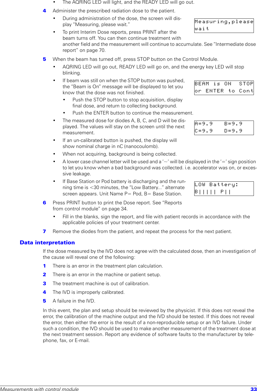 Measurements with control module 33• The AQRING LED will light, and the READY LED will go out.4  Administer the prescribed radiation dose to the patient.• During administration of the dose, the screen will dis-play “Measuring, please wait.”• To print Interim Dose reports, press PRINT after the beam turns off. You can then continue treatment with another field and the measurement will continue to accumulate. See “Intermediate dose report” on page 70.5  When the beam has turned off, press STOP button on the Control Module.• AQRING LED will go out, READY LED will go on, and the energy key LED will stop blinking.• If beam was still on when the STOP button was pushed, the “Beam is On” message will be displayed to let you know that the dose was not finished.• Push the STOP button to stop acquisition, display final dose, and return to collecting background.• Push the ENTER button to continue the measurement.• The measured dose for diodes A, B, C, and D will be dis-played. The values will stay on the screen until the next measurement.• If an un-calibrated button is pushed, the display will show nominal charge in nC (nanocoulomb).• When not acquiring, background is being collected.• A lower case channel letter will be used and a ‘~’ will be displayed in the ‘=’ sign position to let you know when a bad background was collected. i.e. accelerator was on, or exces-sive leakage. •If Base Station or Pod battery is discharging and the run-ning time is &lt;30 minutes, the “Low Battery...” alternate screen appears. Unit Name P= Pod, B= Base Station.6  Press PRINT button to print the Dose report. See “Reports from control module” on page 34.• Fill in the blanks, sign the report, and file with patient records in accordance with the applicable policies of your treatment center.7  Remove the diodes from the patient, and repeat the process for the next patient.Data interpretationIf the dose measured by the IVD does not agree with the calculated dose, then an investigation of the cause will reveal one of the following:1  There is an error in the treatment plan calculation.2  There is an error in the machine or patient setup.3  The treatment machine is out of calibration.4  The IVD is improperly calibrated.5  A failure in the IVD.In this event, the plan and setup should be reviewed by the physicist. If this does not reveal the error, the calibration of the machine output and the IVD should be tested. If this does not reveal the error, then either the error is the result of a non-reproducible setup or an IVD failure. Under such a condition, the IVD should be used to make another measurement of the treatment dose at the next treatment session. Report any evidence of software faults to the manufacturer by tele-phone, fax, or E-mail. Measuring,pleasewait             BEAM  is   ON   STOPor  ENTER  to  ContA=9.9  B=9.9C=9.9    D=9.9   LOW  Battery:B||||| P||