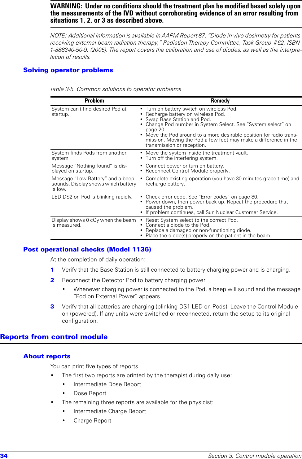 34 Section 3. Control module operationWARNING:  Under no conditions should the treatment plan be modified based solely upon the measurements of the IVD without corroborating evidence of an error resulting from situations 1, 2, or 3 as described above.NOTE: Additional information is available in AAPM Report 87, “Diode in vivo dosimetry for patients receiving external beam radiation therapy,” Radiation Therapy Committee, Task Group #62, ISBN 1-888340-50-9, (2005). The report covers the calibration and use of diodes, as well as the interpre-tation of results. Solving operator problemsPost operational checks (Model 1136)At the completion of daily operation:1  Verify that the Base Station is still connected to battery charging power and is charging.2  Reconnect the Detector Pod to battery charging power. • Whenever charging power is connected to the Pod, a beep will sound and the message “Pod on External Power” appears.3  Verify that all batteries are charging (blinking DS1 LED on Pods). Leave the Control Module on (powered). If any units were switched or reconnected, return the setup to its original configuration.Reports from control moduleAbout reportsYou can print five types of reports. • The first two reports are printed by the therapist during daily use: • Intermediate Dose Report•Dose Report• The remaining three reports are available for the physicist:• Intermediate Charge Report• Charge ReportTable 3-5. Common solutions to operator problemsProblem RemedySystem can’t find desired Pod at startup.• Turn on battery switch on wireless Pod.• Recharge battery on wireless Pod.• Swap Base Station and Pod.• Change Pod number in System Select. See “System select” on page 20.• Move the Pod around to a more desirable position for radio trans-mission. Moving the Pod a few feet may make a difference in the transmission or reception.System finds Pods from another system• Move the system inside the treatment vault.• Turn off the interfering system.Message “Nothing found” is dis-played on startup.• Connect power or turn on battery.• Reconnect Control Module properly.Message “Low Battery” and a beep sounds. Display shows which battery is low.• Complete existing operation (you have 30 minutes grace time) and recharge battery.LED DS2 on Pod is blinking rapidly. • Check error code. See “Error codes” on page 80.• Power down, then power back up. Repeat the procedure that caused the problem.• If problem continues, call Sun Nuclear Customer Service.Display shows 0 cGy when the beam is measured.• Reset System select to the correct Pod.• Connect a diode to the Pod.• Replace a damaged or non-functioning diode.• Place the diode(s) properly on the patient in the beam