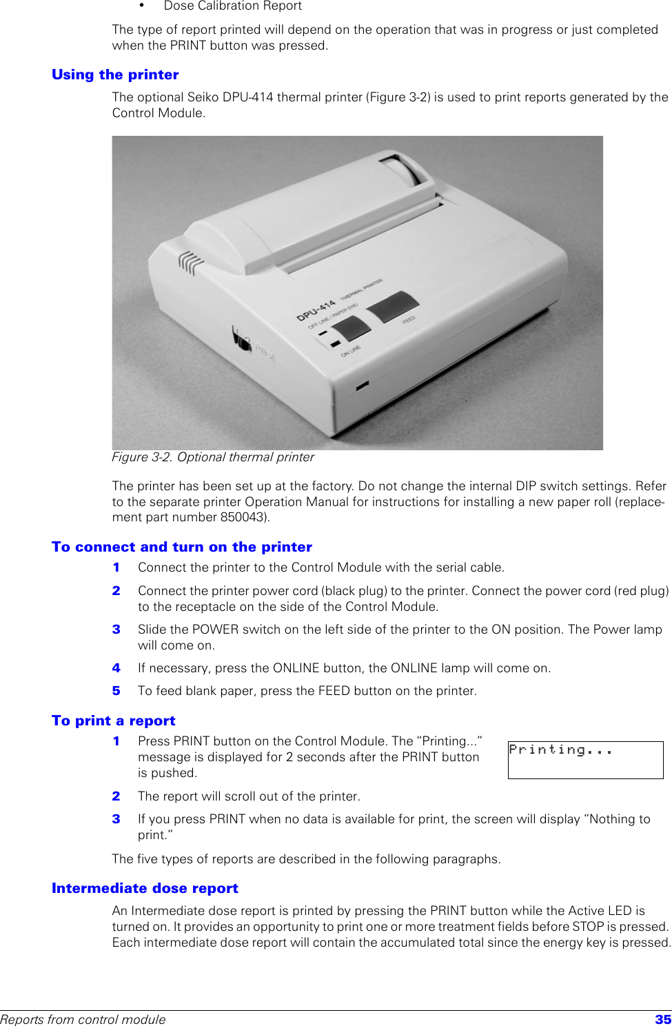 Reports from control module 35• Dose Calibration ReportThe type of report printed will depend on the operation that was in progress or just completed when the PRINT button was pressed.Using the printerThe optional Seiko DPU-414 thermal printer (Figure 3-2) is used to print reports generated by the Control Module.Figure 3-2. Optional thermal printerThe printer has been set up at the factory. Do not change the internal DIP switch settings. Refer to the separate printer Operation Manual for instructions for installing a new paper roll (replace-ment part number 850043).To connect and turn on the printer1  Connect the printer to the Control Module with the serial cable.2  Connect the printer power cord (black plug) to the printer. Connect the power cord (red plug) to the receptacle on the side of the Control Module.3  Slide the POWER switch on the left side of the printer to the ON position. The Power lamp will come on.4  If necessary, press the ONLINE button, the ONLINE lamp will come on.5  To feed blank paper, press the FEED button on the printer.To print a report1  Press PRINT button on the Control Module. The “Printing...” message is displayed for 2 seconds after the PRINT button is pushed.2  The report will scroll out of the printer. 3  If you press PRINT when no data is available for print, the screen will display “Nothing to print.”The five types of reports are described in the following paragraphs. Intermediate dose reportAn Intermediate dose report is printed by pressing the PRINT button while the Active LED is turned on. It provides an opportunity to print one or more treatment fields before STOP is pressed. Each intermediate dose report will contain the accumulated total since the energy key is pressed.Printing...                      