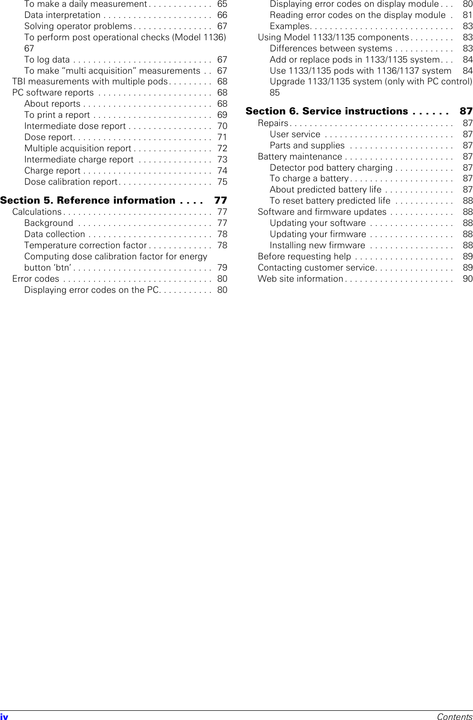 iv ContentsTo make a daily measurement . . . . . . . . . . . . .  65Data interpretation . . . . . . . . . . . . . . . . . . . . . .  66Solving operator problems . . . . . . . . . . . . . . . .  67To perform post operational checks (Model 1136)   67To log data . . . . . . . . . . . . . . . . . . . . . . . . . . . .  67To make “multi acquisition” measurements  . .  67TBI measurements with multiple pods. . . . . . . . .  68PC software reports  . . . . . . . . . . . . . . . . . . . . . . .  68About reports . . . . . . . . . . . . . . . . . . . . . . . . . .  68To print a report . . . . . . . . . . . . . . . . . . . . . . . .  69Intermediate dose report . . . . . . . . . . . . . . . . .  70Dose report. . . . . . . . . . . . . . . . . . . . . . . . . . . .  71Multiple acquisition report . . . . . . . . . . . . . . . .  72Intermediate charge report  . . . . . . . . . . . . . . .  73Charge report . . . . . . . . . . . . . . . . . . . . . . . . . .  74Dose calibration report. . . . . . . . . . . . . . . . . . .  75Section 5. Reference information . . . .   77Calculations . . . . . . . . . . . . . . . . . . . . . . . . . . . . . .  77Background  . . . . . . . . . . . . . . . . . . . . . . . . . . .  77Data collection . . . . . . . . . . . . . . . . . . . . . . . . .  78Temperature correction factor . . . . . . . . . . . . .  78Computing dose calibration factor for energy button ‘btn’ . . . . . . . . . . . . . . . . . . . . . . . . . . . .  79Error codes  . . . . . . . . . . . . . . . . . . . . . . . . . . . . . .  80Displaying error codes on the PC. . . . . . . . . . .  80Displaying error codes on display module . . .    80Reading error codes on the display module  .    81Examples. . . . . . . . . . . . . . . . . . . . . . . . . . . . .    83Using Model 1133/1135 components . . . . . . . . .    83Differences between systems . . . . . . . . . . . .    83Add or replace pods in 1133/1135 system. . .    84Use 1133/1135 pods with 1136/1137 system     84Upgrade 1133/1135 system (only with PC control)  85Section 6. Service instructions . . . . . .   87Repairs . . . . . . . . . . . . . . . . . . . . . . . . . . . . . . . . .    87User service  . . . . . . . . . . . . . . . . . . . . . . . . . .    87Parts and supplies  . . . . . . . . . . . . . . . . . . . . .    87Battery maintenance . . . . . . . . . . . . . . . . . . . . . .    87Detector pod battery charging . . . . . . . . . . . .    87To charge a battery . . . . . . . . . . . . . . . . . . . . .    87About predicted battery life . . . . . . . . . . . . . .    87To reset battery predicted life  . . . . . . . . . . . .    88Software and firmware updates . . . . . . . . . . . . .    88Updating your software  . . . . . . . . . . . . . . . . .    88Updating your firmware  . . . . . . . . . . . . . . . . .    88Installing new firmware  . . . . . . . . . . . . . . . . .    88Before requesting help  . . . . . . . . . . . . . . . . . . . .    89Contacting customer service. . . . . . . . . . . . . . . .    89Web site information . . . . . . . . . . . . . . . . . . . . . .    90