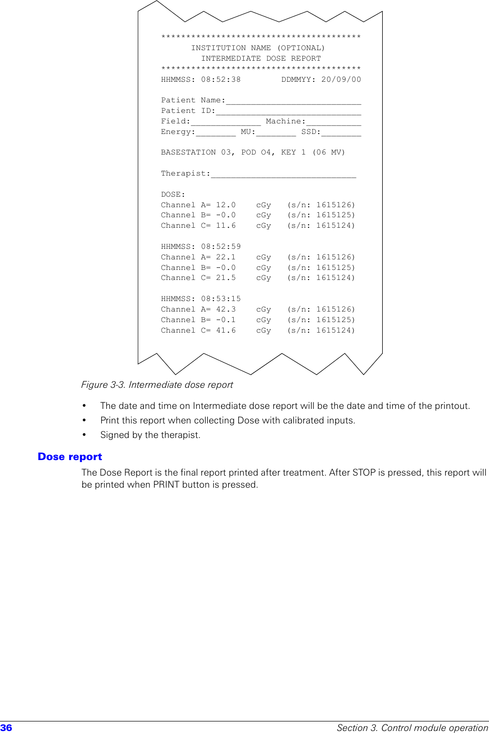 36 Section 3. Control module operationFigure 3-3. Intermediate dose report• The date and time on Intermediate dose report will be the date and time of the printout. • Print this report when collecting Dose with calibrated inputs.• Signed by the therapist.Dose reportThe Dose Report is the final report printed after treatment. After STOP is pressed, this report will be printed when PRINT button is pressed.****************************************INSTITUTION NAME (OPTIONAL)INTERMEDIATE DOSE REPORT****************************************HHMMSS: 08:52:38        DDMMYY: 20/09/00Patient Name:___________________________Patient ID:_____________________________Field:______________ Machine:___________Energy:________ MU:________ SSD:________BASESTATION 03, POD O4, KEY 1 (06 MV)Therapist:_____________________________ DOSE:Channel A= 12.0    cGy   (s/n: 1615126)Channel B= -0.0  cGy   (s/n: 1615125)Channel C= 11.6  cGy   (s/n: 1615124)HHMMSS: 08:52:59Channel A= 22.1   cGy   (s/n: 1615126)Channel B= -0.0  cGy   (s/n: 1615125)Channel C= 21.5  cGy   (s/n: 1615124)HHMMSS: 08:53:15Channel A= 42.3    cGy   (s/n: 1615126)Channel B= -0.1  cGy   (s/n: 1615125)Channel C= 41.6  cGy   (s/n: 1615124)