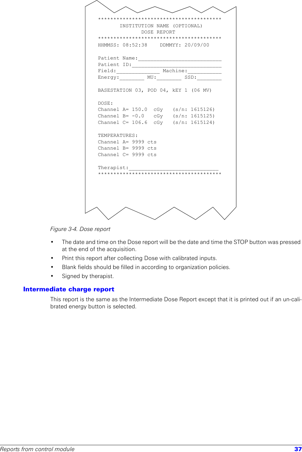 Reports from control module 37Figure 3-4. Dose report• The date and time on the Dose report will be the date and time the STOP button was pressed at the end of the acquisition.• Print this report after collecting Dose with calibrated inputs.• Blank fields should be filled in according to organization policies.• Signed by therapist.Intermediate charge reportThis report is the same as the Intermediate Dose Report except that it is printed out if an un-cali-brated energy button is selected.****************************************INSTITUTION NAME (OPTIONAL)DOSE REPORT****************************************HHMMSS: 08:52:38  DDMMYY: 20/09/00Patient Name:___________________________Patient ID:_____________________________Field:______________ Machine:___________Energy:________ MU:________ SSD:________BASESTATION 03, POD 04, kEY 1 (06 MV)DOSE:Channel A= 150.0  cGy   (s/n: 1615126)Channel B= -0.0  cGy   (s/n: 1615125)Channel C= 106.6  cGy   (s/n: 1615124)TEMPERATURES:Channel A= 9999 ctsChannel B= 9999 ctsChannel C= 9999 ctsTherapist:_____________________________****************************************