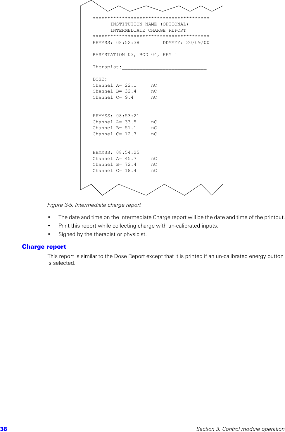 38 Section 3. Control module operationFigure 3-5. Intermediate charge report• The date and time on the Intermediate Charge report will be the date and time of the printout.• Print this report while collecting charge with un-calibrated inputs.• Signed by the therapist or physicist.Charge reportThis report is similar to the Dose Report except that it is printed if an un-calibrated energy button is selected.****************************************INSTITUTION NAME (OPTIONAL)INTERMEDIATE CHARGE REPORT****************************************HHMMSS: 08:52:38        DDMMYY: 20/09/00BASESTATION 03, BOD 04, KEY 1 Therapist:_____________________________DOSE:Channel A= 22.1  nC Channel B= 32.4     nC Channel C= 9.4   nC HHMMSS: 08:53:21Channel A= 33.5  nC Channel B= 51.1  nC Channel C= 12.7  nC HHMMSS: 08:54:25Channel A= 45.7     nC Channel B= 72.4     nC Channel C= 18.4     nC 