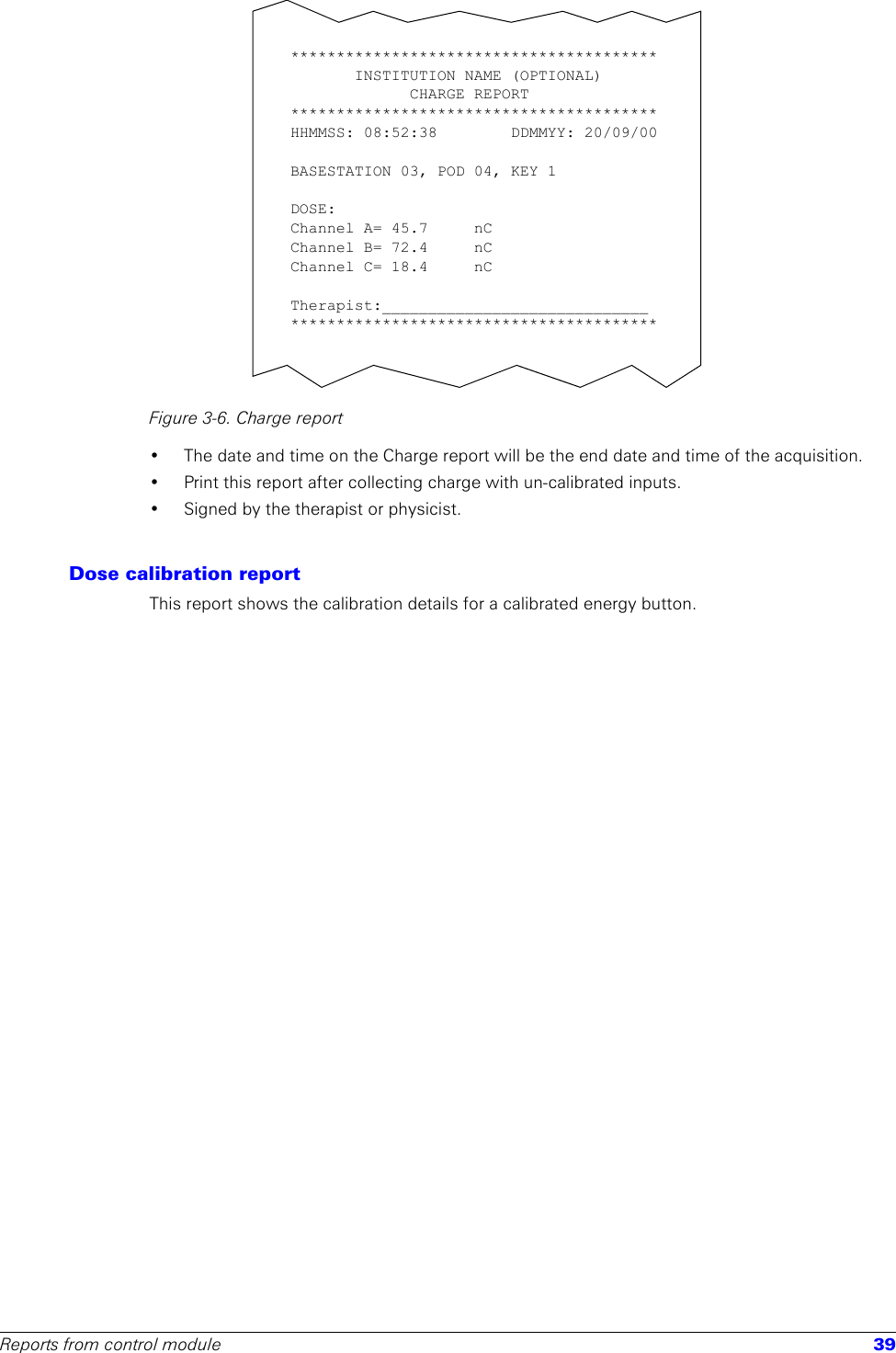 Reports from control module 39Figure 3-6. Charge report• The date and time on the Charge report will be the end date and time of the acquisition.• Print this report after collecting charge with un-calibrated inputs.• Signed by the therapist or physicist.Dose calibration reportThis report shows the calibration details for a calibrated energy button. ****************************************INSTITUTION NAME (OPTIONAL)CHARGE REPORT****************************************HHMMSS: 08:52:38        DDMMYY: 20/09/00BASESTATION 03, POD 04, KEY 1 DOSE:Channel A= 45.7     nC   Channel B= 72.4     nC Channel C= 18.4     nC Therapist:_____________________________****************************************