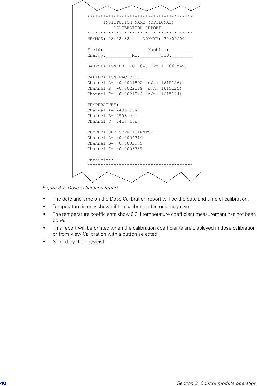 40 Section 3. Control module operationFigure 3-7. Dose calibration report• The date and time on the Dose Calibration report will be the date and time of calibration. • Temperature is only shown if the calibration factor is negative.• The temperature coefficients show 0.0 if temperature coefficient measurement has not been done.• This report will be printed when the calibration coefficients are displayed in dose calibration or from View Calibration with a button selected.• Signed by the physicist.****************************************INSTITUTION NAME (OPTIONAL)     CALIBRATION REPORT****************************************HHMMSS: 08:52:38  DDMMYY: 20/09/00Field:_________________Machine:_________Energy:__________MU:________SSD:________BASESTATION 03, POD 04, KEY 1 (06 MeV)CALIBRATION FACTORS:Channel A= -0.0021892 (s/n: 1615126)Channel B= -0.0022169 (s/n: 1615125)Channel C= -0.0021944 (s/n: 1615124)TEMPERATURE:Channel A= 2495 ctsChannel B= 2503 ctsChannel C= 2417 ctsTEMPERATURE COEFFICIENTS:   Channel A= -0.0004219Channel B= -0.0002975Channel C= -0.0003785Physicist:_____________________________****************************************