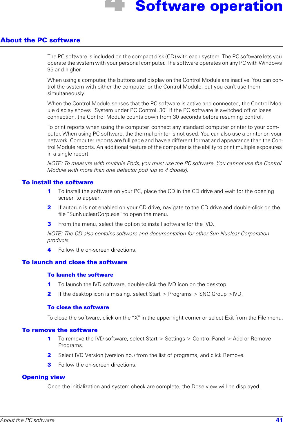 About the PC software 414 Software operationAbout the PC softwareThe PC software is included on the compact disk (CD) with each system. The PC software lets you operate the system with your personal computer. The software operates on any PC with Windows 95 and higher.When using a computer, the buttons and display on the Control Module are inactive. You can con-trol the system with either the computer or the Control Module, but you can’t use them simultaneously. When the Control Module senses that the PC software is active and connected, the Control Mod-ule display shows “System under PC Control. 30” If the PC software is switched off or loses connection, the Control Module counts down from 30 seconds before resuming control.To print reports when using the computer, connect any standard computer printer to your com-puter. When using PC software, the thermal printer is not used. You can also use a printer on your network. Computer reports are full page and have a different format and appearance than the Con-trol Module reports. An additional feature of the computer is the ability to print multiple exposures in a single report. NOTE: To measure with multiple Pods, you must use the PC software. You cannot use the Control Module with more than one detector pod (up to 4 diodes). To install the software1  To install the software on your PC, place the CD in the CD drive and wait for the opening screen to appear. 2  If autorun is not enabled on your CD drive, navigate to the CD drive and double-click on the file “SunNuclearCorp.exe” to open the menu. 3  From the menu, select the option to install software for the IVD.NOTE: The CD also contains software and documentation for other Sun Nuclear Corporation products.4  Follow the on-screen directions.To launch and close the softwareTo launch the software1  To launch the IVD software, double-click the IVD icon on the desktop.2  If the desktop icon is missing, select Start &gt; Programs &gt; SNC Group &gt;IVD.To close the softwareTo close the software, click on the “X” in the upper right corner or select Exit from the File menu.To remove the software1  To remove the IVD software, select Start &gt; Settings &gt; Control Panel &gt; Add or Remove Programs. 2  Select IVD Version (version no.) from the list of programs, and click Remove.3  Follow the on-screen directions.Opening viewOnce the initialization and system check are complete, the Dose view will be displayed.