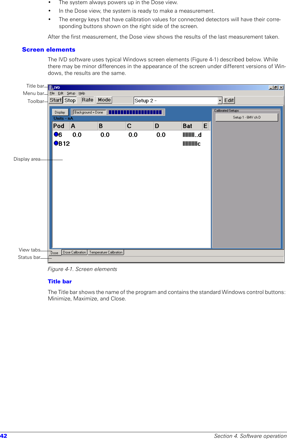 42 Section 4. Software operation• The system always powers up in the Dose view.• In the Dose view, the system is ready to make a measurement. • The energy keys that have calibration values for connected detectors will have their corre-sponding buttons shown on the right side of the screen. After the first measurement, the Dose view shows the results of the last measurement taken. Screen elementsThe IVD software uses typical Windows screen elements (Figure 4-1) described below. While there may be minor differences in the appearance of the screen under different versions of Win-dows, the results are the same.Figure 4-1. Screen elementsTitle barThe Title bar shows the name of the program and contains the standard Windows control buttons: Minimize, Maximize, and Close.Title barMenu barDisplay areaStatus barView tabsToolbar