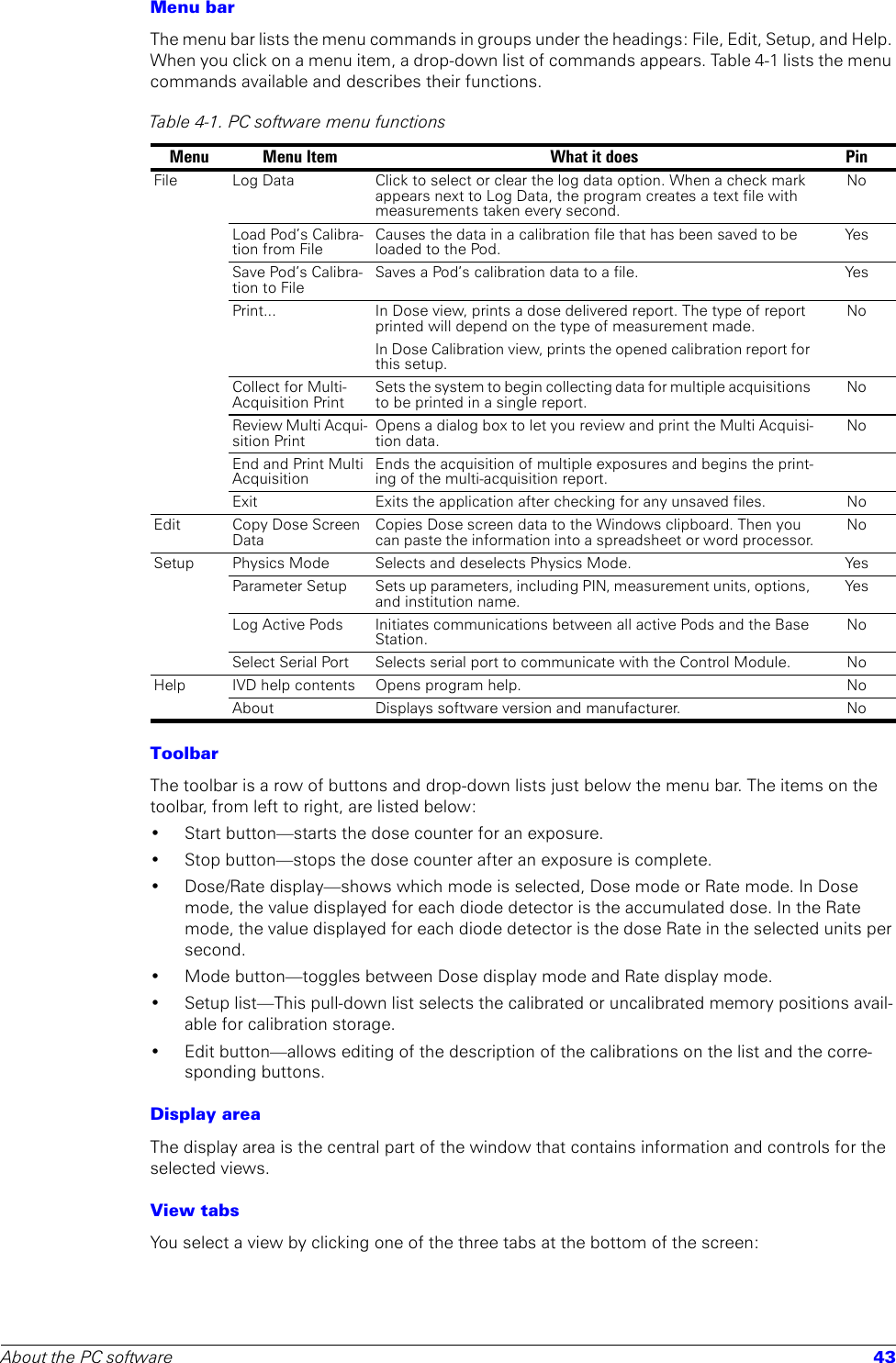 About the PC software 43Menu barThe menu bar lists the menu commands in groups under the headings: File, Edit, Setup, and Help. When you click on a menu item, a drop-down list of commands appears. Table 4-1 lists the menu commands available and describes their functions.ToolbarThe toolbar is a row of buttons and drop-down lists just below the menu bar. The items on the toolbar, from left to right, are listed below:• Start button—starts the dose counter for an exposure. • Stop button—stops the dose counter after an exposure is complete.• Dose/Rate display—shows which mode is selected, Dose mode or Rate mode. In Dose mode, the value displayed for each diode detector is the accumulated dose. In the Rate mode, the value displayed for each diode detector is the dose Rate in the selected units per second. • Mode button—toggles between Dose display mode and Rate display mode.• Setup list—This pull-down list selects the calibrated or uncalibrated memory positions avail-able for calibration storage.• Edit button—allows editing of the description of the calibrations on the list and the corre-sponding buttons.Display areaThe display area is the central part of the window that contains information and controls for the selected views.View tabsYou select a view by clicking one of the three tabs at the bottom of the screen:Table 4-1. PC software menu functions Menu Menu Item What it does PinFile Log Data Click to select or clear the log data option. When a check mark appears next to Log Data, the program creates a text file with measurements taken every second. NoLoad Pod’s Calibra-tion from FileCauses the data in a calibration file that has been saved to be loaded to the Pod.YesSave Pod’s Calibra-tion to FileSaves a Pod’s calibration data to a file. YesPrint... In Dose view, prints a dose delivered report. The type of report printed will depend on the type of measurement made.In Dose Calibration view, prints the opened calibration report for this setup.NoCollect for Multi-Acquisition PrintSets the system to begin collecting data for multiple acquisitions to be printed in a single report.NoReview Multi Acqui-sition PrintOpens a dialog box to let you review and print the Multi Acquisi-tion data.NoEnd and Print Multi AcquisitionEnds the acquisition of multiple exposures and begins the print-ing of the multi-acquisition report.Exit Exits the application after checking for any unsaved files. NoEdit Copy Dose Screen DataCopies Dose screen data to the Windows clipboard. Then you can paste the information into a spreadsheet or word processor.NoSetup Physics Mode Selects and deselects Physics Mode. YesParameter Setup Sets up parameters, including PIN, measurement units, options, and institution name.YesLog Active Pods Initiates communications between all active Pods and the Base Station. NoSelect Serial Port Selects serial port to communicate with the Control Module. NoHelp IVD help contents Opens program help. NoAbout Displays software version and manufacturer. No