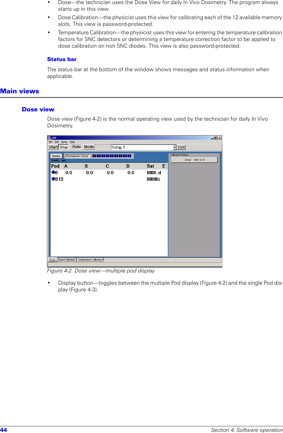 44 Section 4. Software operation• Dose—the technician uses the Dose View for daily In Vivo Dosimetry. The program always starts up in this view. • Dose Calibration—the physicist uses this view for calibrating each of the 12 available memory slots. This view is password-protected.• Temperature Calibration—the physicist uses this view for entering the temperature calibration factors for SNC detectors or determining a temperature correction factor to be applied to dose calibration on non SNC diodes. This view is also password-protected.Status barThe status bar at the bottom of the window shows messages and status information when applicable.Main viewsDose viewDose view (Figure 4-2) is the normal operating view used by the technician for daily In Vivo Dosimetry.Figure 4-2. Dose view—multiple pod display• Display button—toggles between the multiple Pod display (Figure 4-2) and the single Pod dis-play (Figure 4-3).