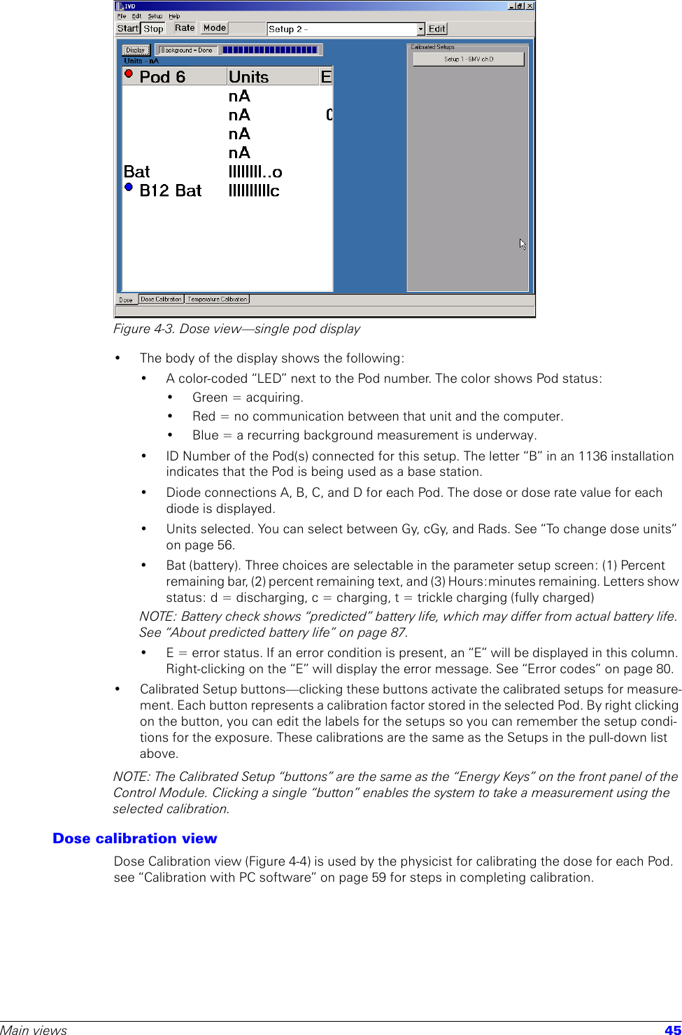 Main views 45Figure 4-3. Dose view—single pod display• The body of the display shows the following:• A color-coded “LED” next to the Pod number. The color shows Pod status:• Green = acquiring.• Red = no communication between that unit and the computer.• Blue = a recurring background measurement is underway.• ID Number of the Pod(s) connected for this setup. The letter “B” in an 1136 installation indicates that the Pod is being used as a base station.• Diode connections A, B, C, and D for each Pod. The dose or dose rate value for each diode is displayed.• Units selected. You can select between Gy, cGy, and Rads. See “To change dose units” on page 56.• Bat (battery). Three choices are selectable in the parameter setup screen: (1) Percent remaining bar, (2) percent remaining text, and (3) Hours:minutes remaining. Letters show status: d = discharging, c = charging, t = trickle charging (fully charged)NOTE: Battery check shows “predicted” battery life, which may differ from actual battery life. See “About predicted battery life” on page 87.• E = error status. If an error condition is present, an “E” will be displayed in this column. Right-clicking on the “E” will display the error message. See “Error codes” on page 80.• Calibrated Setup buttons—clicking these buttons activate the calibrated setups for measure-ment. Each button represents a calibration factor stored in the selected Pod. By right clicking on the button, you can edit the labels for the setups so you can remember the setup condi-tions for the exposure. These calibrations are the same as the Setups in the pull-down list above.NOTE: The Calibrated Setup “buttons” are the same as the “Energy Keys” on the front panel of the Control Module. Clicking a single “button” enables the system to take a measurement using the selected calibration.Dose calibration viewDose Calibration view (Figure 4-4) is used by the physicist for calibrating the dose for each Pod. see “Calibration with PC software” on page 59 for steps in completing calibration.