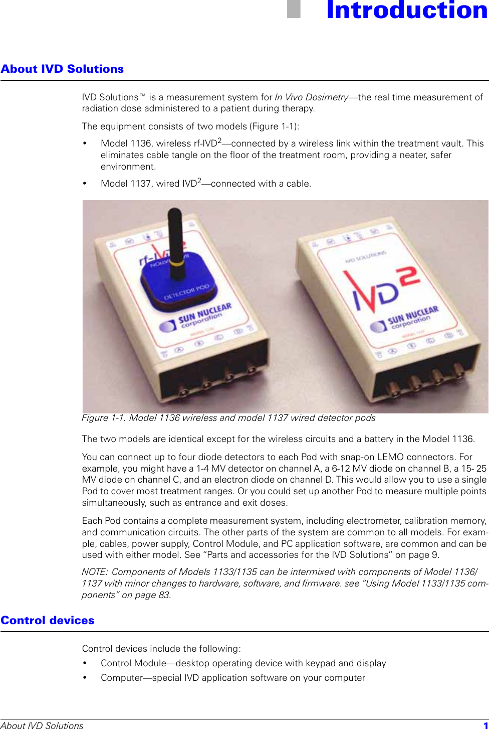 About IVD Solutions 11 IntroductionAbout IVD SolutionsIVD Solutions™ is a measurement system for In Vivo Dosimetry—the real time measurement of radiation dose administered to a patient during therapy. The equipment consists of two models (Figure 1-1): • Model 1136, wireless rf-IVD2—connected by a wireless link within the treatment vault. This eliminates cable tangle on the floor of the treatment room, providing a neater, safer environment.• Model 1137, wired IVD2—connected with a cable.Figure 1-1. Model 1136 wireless and model 1137 wired detector podsThe two models are identical except for the wireless circuits and a battery in the Model 1136. You can connect up to four diode detectors to each Pod with snap-on LEMO connectors. For example, you might have a 1-4 MV detector on channel A, a 6-12 MV diode on channel B, a 15- 25 MV diode on channel C, and an electron diode on channel D. This would allow you to use a single Pod to cover most treatment ranges. Or you could set up another Pod to measure multiple points simultaneously, such as entrance and exit doses. Each Pod contains a complete measurement system, including electrometer, calibration memory, and communication circuits. The other parts of the system are common to all models. For exam-ple, cables, power supply, Control Module, and PC application software, are common and can be used with either model. See “Parts and accessories for the IVD Solutions” on page 9.NOTE: Components of Models 1133/1135 can be intermixed with components of Model 1136/1137 with minor changes to hardware, software, and firmware. see “Using Model 1133/1135 com-ponents” on page 83.Control devicesControl devices include the following:• Control Module—desktop operating device with keypad and display • Computer—special IVD application software on your computer