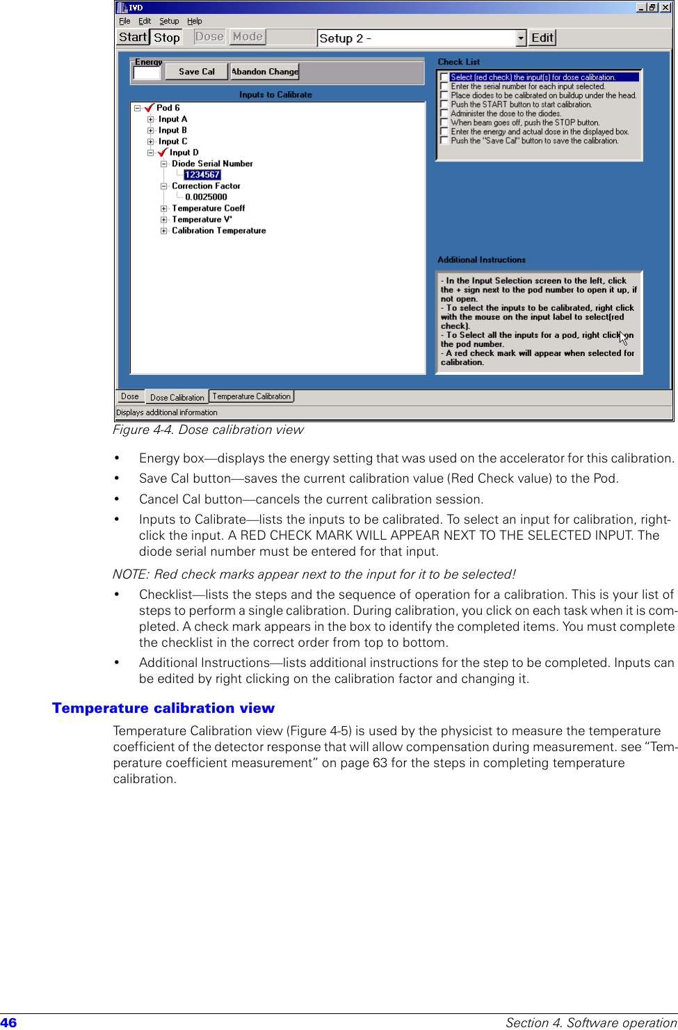 46 Section 4. Software operationFigure 4-4. Dose calibration view• Energy box—displays the energy setting that was used on the accelerator for this calibration. • Save Cal button—saves the current calibration value (Red Check value) to the Pod.• Cancel Cal button—cancels the current calibration session.• Inputs to Calibrate—lists the inputs to be calibrated. To select an input for calibration, right-click the input. A RED CHECK MARK WILL APPEAR NEXT TO THE SELECTED INPUT. The diode serial number must be entered for that input.NOTE: Red check marks appear next to the input for it to be selected!• Checklist—lists the steps and the sequence of operation for a calibration. This is your list of steps to perform a single calibration. During calibration, you click on each task when it is com-pleted. A check mark appears in the box to identify the completed items. You must complete the checklist in the correct order from top to bottom.• Additional Instructions—lists additional instructions for the step to be completed. Inputs can be edited by right clicking on the calibration factor and changing it.Temperature calibration viewTemperature Calibration view (Figure 4-5) is used by the physicist to measure the temperature coefficient of the detector response that will allow compensation during measurement. see “Tem-perature coefficient measurement” on page 63 for the steps in completing temperature calibration.