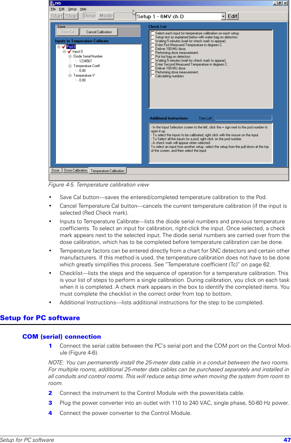 Setup for PC software 47Figure 4-5. Temperature calibration view• Save Cal button—saves the entered/completed temperature calibration to the Pod.• Cancel Temperature Cal button—cancels the current temperature calibration (if the input is selected (Red Check mark).• Inputs to Temperature Calibrate—lists the diode serial numbers and previous temperature coefficients. To select an input for calibration, right-click the input. Once selected, a check mark appears next to the selected input. The diode serial numbers are carried over from the dose calibration, which has to be completed before temperature calibration can be done. • Temperature factors can be entered directly from a chart for SNC detectors and certain other manufacturers. If this method is used, the temperature calibration does not have to be done which greatly simplifies this process. See “Temperature coefficient (Tc)” on page 62.• Checklist—lists the steps and the sequence of operation for a temperature calibration. This is your list of steps to perform a single calibration. During calibration, you click on each task when it is completed. A check mark appears in the box to identify the completed items. You must complete the checklist in the correct order from top to bottom.• Additional Instructions—lists additional instructions for the step to be completed.Setup for PC softwareCOM (serial) connection1  Connect the serial cable between the PC’s serial port and the COM port on the Control Mod-ule (Figure 4-6).NOTE: You can permanently install the 25-meter data cable in a conduit between the two rooms. For multiple rooms, additional 25-meter data cables can be purchased separately and installed in all conduits and control rooms. This will reduce setup time when moving the system from room to room. 2  Connect the instrument to the Control Module with the power/data cable.3  Plug the power converter into an outlet with 110 to 240 VAC, single phase, 50-60 Hz power. 4  Connect the power converter to the Control Module.