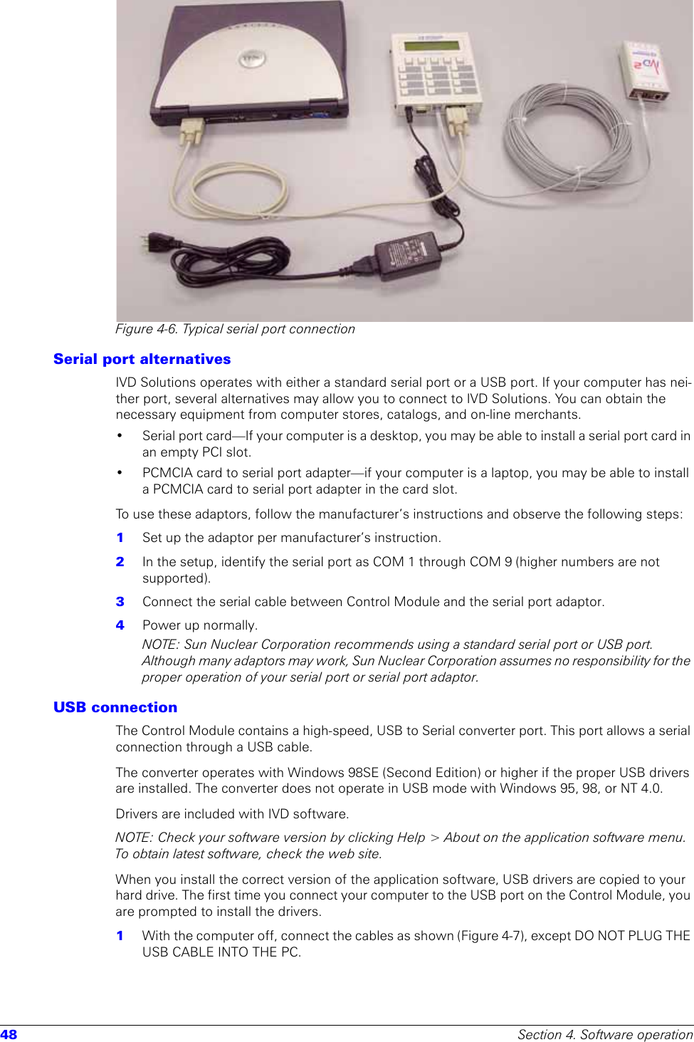 48 Section 4. Software operationFigure 4-6. Typical serial port connectionSerial port alternativesIVD Solutions operates with either a standard serial port or a USB port. If your computer has nei-ther port, several alternatives may allow you to connect to IVD Solutions. You can obtain the necessary equipment from computer stores, catalogs, and on-line merchants.• Serial port card—If your computer is a desktop, you may be able to install a serial port card in an empty PCI slot.• PCMCIA card to serial port adapter—if your computer is a laptop, you may be able to install a PCMCIA card to serial port adapter in the card slot.To use these adaptors, follow the manufacturer’s instructions and observe the following steps:1  Set up the adaptor per manufacturer’s instruction.2  In the setup, identify the serial port as COM 1 through COM 9 (higher numbers are not supported).3  Connect the serial cable between Control Module and the serial port adaptor.4  Power up normally. NOTE: Sun Nuclear Corporation recommends using a standard serial port or USB port. Although many adaptors may work, Sun Nuclear Corporation assumes no responsibility for the proper operation of your serial port or serial port adaptor.USB connectionThe Control Module contains a high-speed, USB to Serial converter port. This port allows a serial connection through a USB cable. The converter operates with Windows 98SE (Second Edition) or higher if the proper USB drivers are installed. The converter does not operate in USB mode with Windows 95, 98, or NT 4.0.Drivers are included with IVD software.NOTE: Check your software version by clicking Help &gt; About on the application software menu. To obtain latest software, check the web site. When you install the correct version of the application software, USB drivers are copied to your hard drive. The first time you connect your computer to the USB port on the Control Module, you are prompted to install the drivers. 1  With the computer off, connect the cables as shown (Figure 4-7), except DO NOT PLUG THE USB CABLE INTO THE PC.