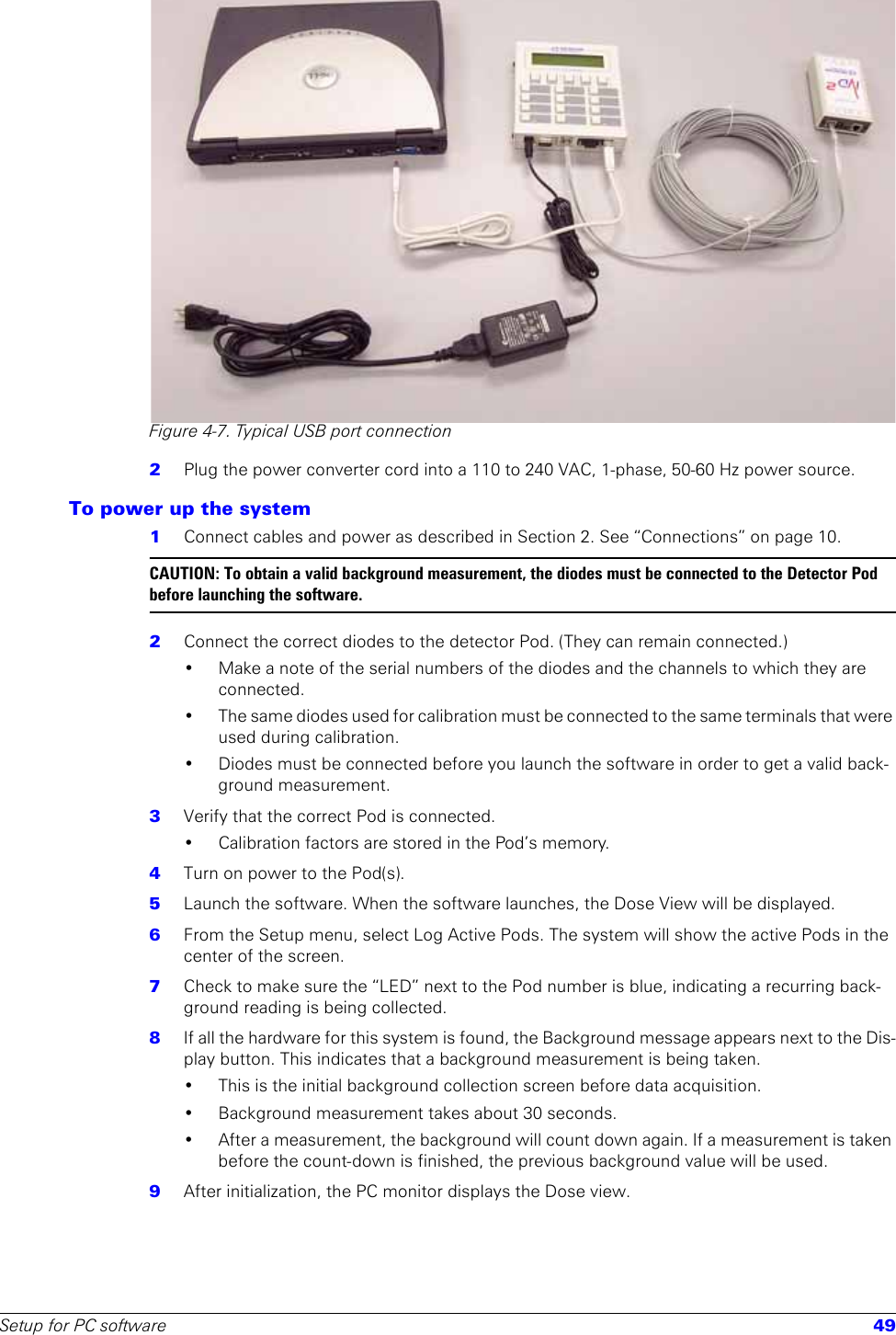 Setup for PC software 49Figure 4-7. Typical USB port connection2  Plug the power converter cord into a 110 to 240 VAC, 1-phase, 50-60 Hz power source. To power up the system1  Connect cables and power as described in Section 2. See “Connections” on page 10.CAUTION: To obtain a valid background measurement, the diodes must be connected to the Detector Pod before launching the software.2  Connect the correct diodes to the detector Pod. (They can remain connected.)• Make a note of the serial numbers of the diodes and the channels to which they are connected.• The same diodes used for calibration must be connected to the same terminals that were used during calibration.• Diodes must be connected before you launch the software in order to get a valid back-ground measurement.3  Verify that the correct Pod is connected. • Calibration factors are stored in the Pod’s memory.4  Turn on power to the Pod(s). 5  Launch the software. When the software launches, the Dose View will be displayed.6  From the Setup menu, select Log Active Pods. The system will show the active Pods in the center of the screen. 7  Check to make sure the “LED” next to the Pod number is blue, indicating a recurring back-ground reading is being collected. 8  If all the hardware for this system is found, the Background message appears next to the Dis-play button. This indicates that a background measurement is being taken.• This is the initial background collection screen before data acquisition.• Background measurement takes about 30 seconds. • After a measurement, the background will count down again. If a measurement is taken before the count-down is finished, the previous background value will be used.9  After initialization, the PC monitor displays the Dose view. 