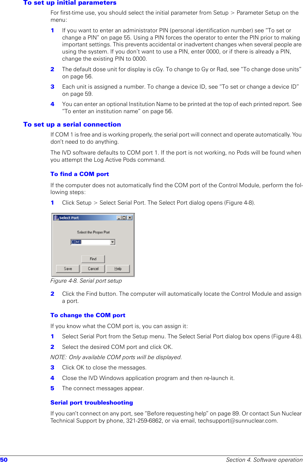 50 Section 4. Software operationTo set up initial parameters For first-time use, you should select the initial parameter from Setup &gt; Parameter Setup on the menu:1  If you want to enter an administrator PIN (personal identification number) see “To set or change a PIN” on page 55. Using a PIN forces the operator to enter the PIN prior to making important settings. This prevents accidental or inadvertent changes when several people are using the system. If you don’t want to use a PIN, enter 0000, or if there is already a PIN, change the existing PIN to 0000.2  The default dose unit for display is cGy. To change to Gy or Rad, see “To change dose units” on page 56.3  Each unit is assigned a number. To change a device ID, see “To set or change a device ID” on page 59.4  You can enter an optional Institution Name to be printed at the top of each printed report. See “To enter an institution name” on page 56.To set up a serial connectionIf COM 1 is free and is working properly, the serial port will connect and operate automatically. You don’t need to do anything.The IVD software defaults to COM port 1. If the port is not working, no Pods will be found when you attempt the Log Active Pods command.To find a COM portIf the computer does not automatically find the COM port of the Control Module, perform the fol-lowing steps:1  Click Setup &gt; Select Serial Port. The Select Port dialog opens (Figure 4-8). Figure 4-8. Serial port setup2  Click the Find button. The computer will automatically locate the Control Module and assign a port.To change the COM port If you know what the COM port is, you can assign it:1  Select Serial Port from the Setup menu. The Select Serial Port dialog box opens (Figure 4-8).2  Select the desired COM port and click OK.NOTE: Only available COM ports will be displayed. 3  Click OK to close the messages.4  Close the IVD Windows application program and then re-launch it.5  The connect messages appear.Serial port troubleshootingIf you can’t connect on any port, see “Before requesting help” on page 89. Or contact Sun Nuclear Technical Support by phone, 321-259-6862, or via email, techsupport@sunnuclear.com.