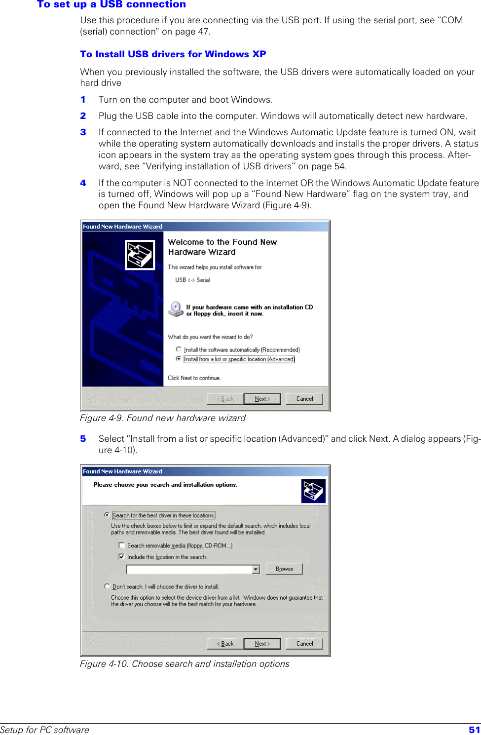 Setup for PC software 51To set up a USB connectionUse this procedure if you are connecting via the USB port. If using the serial port, see “COM (serial) connection” on page 47.To Install USB drivers for Windows XP When you previously installed the software, the USB drivers were automatically loaded on your hard drive1  Turn on the computer and boot Windows.2  Plug the USB cable into the computer. Windows will automatically detect new hardware.3  If connected to the Internet and the Windows Automatic Update feature is turned ON, wait while the operating system automatically downloads and installs the proper drivers. A status icon appears in the system tray as the operating system goes through this process. After-ward, see “Verifying installation of USB drivers” on page 54. 4  If the computer is NOT connected to the Internet OR the Windows Automatic Update feature is turned off, Windows will pop up a “Found New Hardware” flag on the system tray, and open the Found New Hardware Wizard (Figure 4-9).Figure 4-9. Found new hardware wizard5  Select “Install from a list or specific location (Advanced)” and click Next. A dialog appears (Fig-ure 4-10). Figure 4-10. Choose search and installation options