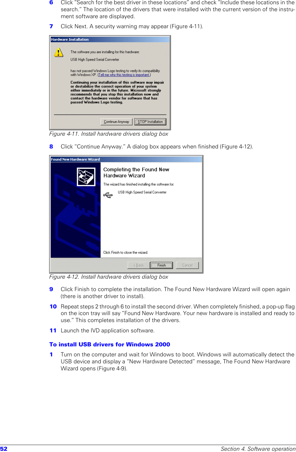 52 Section 4. Software operation6  Click “Search for the best driver in these locations” and check “Include these locations in the search.” The location of the drivers that were installed with the current version of the instru-ment software are displayed. 7  Click Next. A security warning may appear (Figure 4-11).Figure 4-11. Install hardware drivers dialog box8  Click “Continue Anyway.” A dialog box appears when finished (Figure 4-12).Figure 4-12. Install hardware drivers dialog box9  Click Finish to complete the installation. The Found New Hardware Wizard will open again (there is another driver to install).10  Repeat steps 2 through 6 to install the second driver. When completely finished, a pop-up flag on the icon tray will say “Found New Hardware. Your new hardware is installed and ready to use.” This completes installation of the drivers.11  Launch the IVD application software.To install USB drivers for Windows 2000 1  Turn on the computer and wait for Windows to boot. Windows will automatically detect the USB device and display a “New Hardware Detected” message, The Found New Hardware Wizard opens (Figure 4-9).