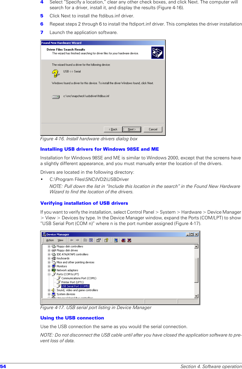 54 Section 4. Software operation4  Select “Specify a location,” clear any other check boxes, and click Next. The computer will search for a driver, install it, and display the results (Figure 4-16).5  Click Next to install the ftdibus.inf driver.6  Repeat steps 2 through 6 to install the ftdiport.inf driver. This completes the driver installation7  Launch the application software.Figure 4-16. Install hardware drivers dialog boxInstalling USB drivers for Windows 98SE and MEInstallation for Windows 98SE and ME is similar to Windows 2000, except that the screens have a slightly different appearance, and you must manually enter the location of the drivers.Drivers are located in the following directory:• C:\Program Files\SNC\IVD2\USBDriverNOTE: Pull down the list in “Include this location in the search” in the Found New Hardware Wizard to find the location of the drivers.Verifying installation of USB driversIf you want to verify the installation, select Control Panel &gt; System &gt; Hardware &gt; Device Manager &gt; View &gt; Devices by type. In the Device Manager window, expand the Ports (COM/LPT) to show “USB Serial Port (COM n)” where n is the port number assigned (Figure 4-17).Figure 4-17. USB serial port listing in Device ManagerUsing the USB connectionUse the USB connection the same as you would the serial connection.NOTE: Do not disconnect the USB cable until after you have closed the application software to pre-vent loss of data.