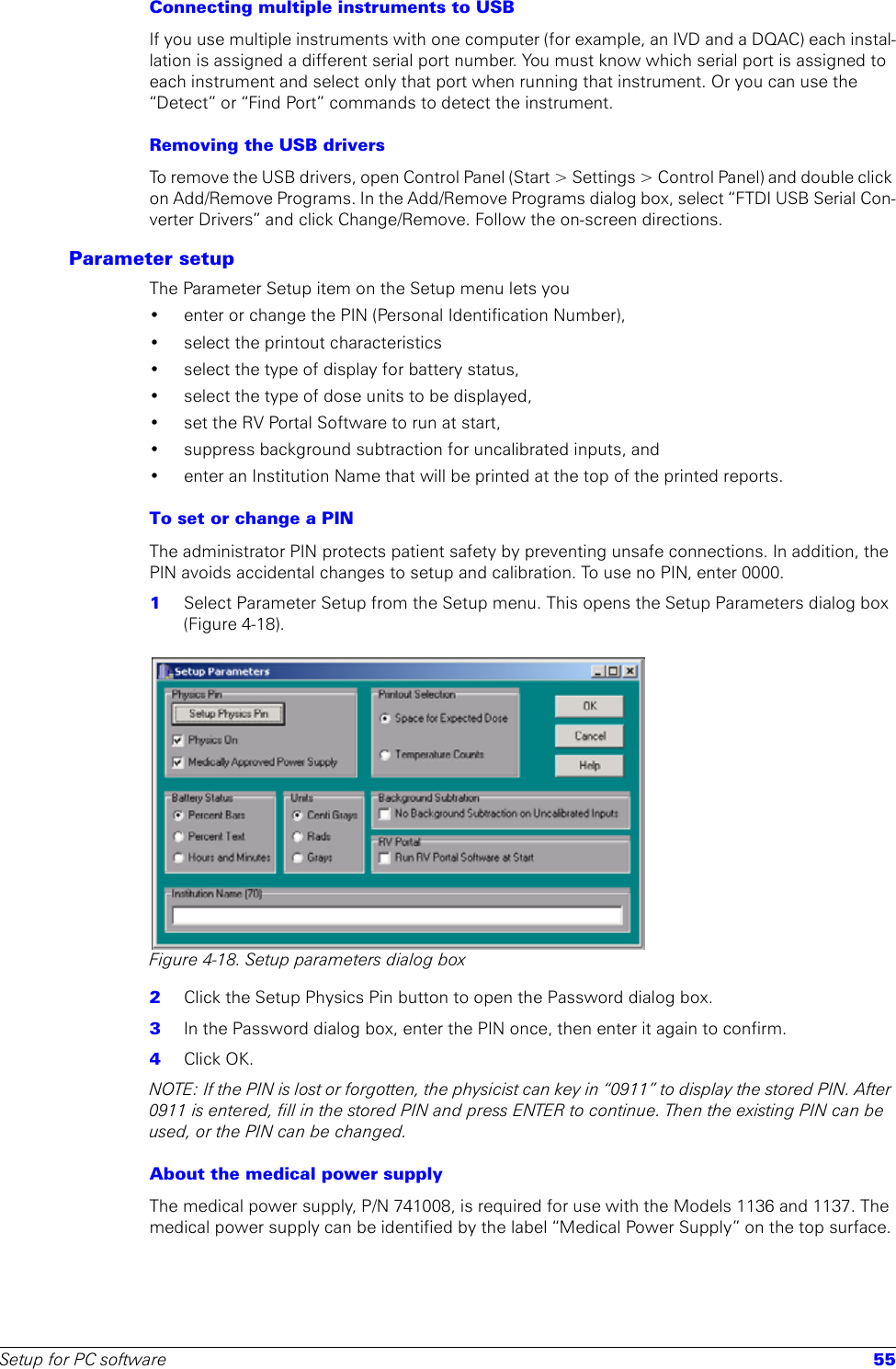 Setup for PC software 55Connecting multiple instruments to USBIf you use multiple instruments with one computer (for example, an IVD and a DQAC) each instal-lation is assigned a different serial port number. You must know which serial port is assigned to each instrument and select only that port when running that instrument. Or you can use the “Detect” or “Find Port” commands to detect the instrument.Removing the USB driversTo remove the USB drivers, open Control Panel (Start &gt; Settings &gt; Control Panel) and double click on Add/Remove Programs. In the Add/Remove Programs dialog box, select “FTDI USB Serial Con-verter Drivers” and click Change/Remove. Follow the on-screen directions.Parameter setupThe Parameter Setup item on the Setup menu lets you • enter or change the PIN (Personal Identification Number), • select the printout characteristics• select the type of display for battery status,• select the type of dose units to be displayed, • set the RV Portal Software to run at start, • suppress background subtraction for uncalibrated inputs, and • enter an Institution Name that will be printed at the top of the printed reports.To set or change a PIN The administrator PIN protects patient safety by preventing unsafe connections. In addition, the PIN avoids accidental changes to setup and calibration. To use no PIN, enter 0000. 1  Select Parameter Setup from the Setup menu. This opens the Setup Parameters dialog box (Figure 4-18).Figure 4-18. Setup parameters dialog box2  Click the Setup Physics Pin button to open the Password dialog box.3  In the Password dialog box, enter the PIN once, then enter it again to confirm.4  Click OK.NOTE: If the PIN is lost or forgotten, the physicist can key in “0911” to display the stored PIN. After 0911 is entered, fill in the stored PIN and press ENTER to continue. Then the existing PIN can be used, or the PIN can be changed.About the medical power supplyThe medical power supply, P/N 741008, is required for use with the Models 1136 and 1137. The medical power supply can be identified by the label “Medical Power Supply” on the top surface.