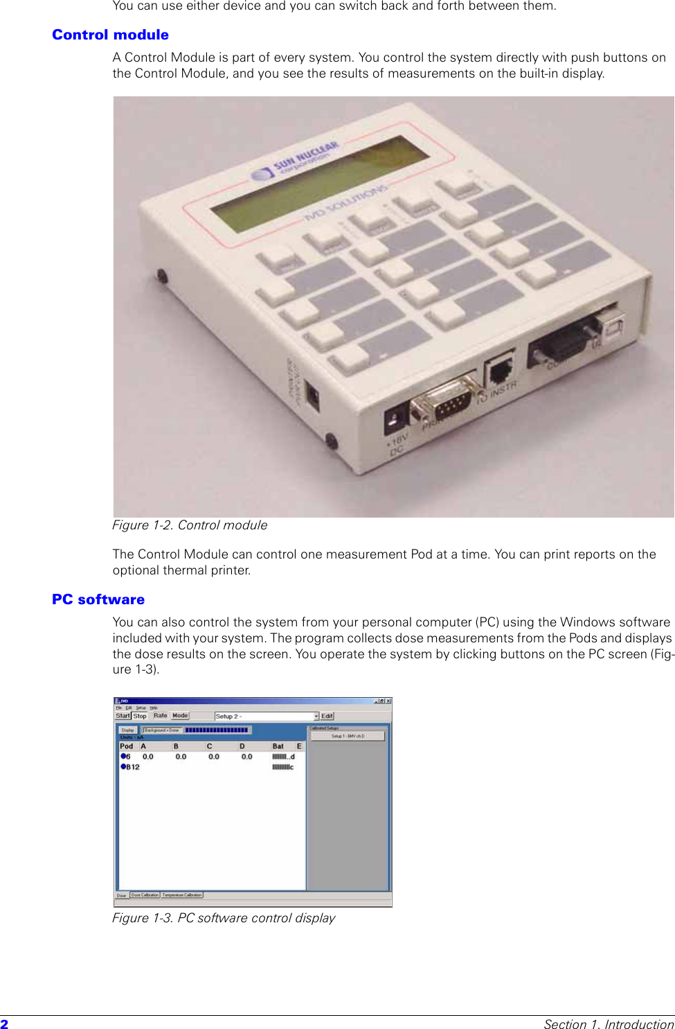 2Section 1. IntroductionYou can use either device and you can switch back and forth between them.Control moduleA Control Module is part of every system. You control the system directly with push buttons on the Control Module, and you see the results of measurements on the built-in display.Figure 1-2. Control moduleThe Control Module can control one measurement Pod at a time. You can print reports on the optional thermal printer.PC softwareYou can also control the system from your personal computer (PC) using the Windows software included with your system. The program collects dose measurements from the Pods and displays the dose results on the screen. You operate the system by clicking buttons on the PC screen (Fig-ure 1-3).Figure 1-3. PC software control display