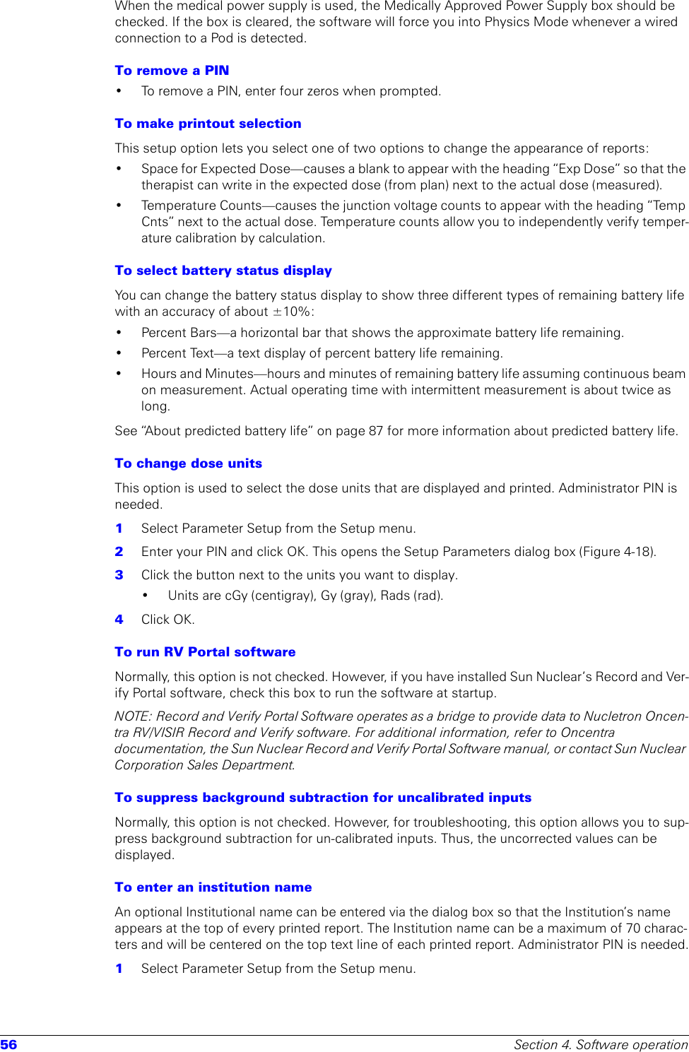 56 Section 4. Software operationWhen the medical power supply is used, the Medically Approved Power Supply box should be checked. If the box is cleared, the software will force you into Physics Mode whenever a wired connection to a Pod is detected.To remove a PIN• To remove a PIN, enter four zeros when prompted.To make printout selectionThis setup option lets you select one of two options to change the appearance of reports:• Space for Expected Dose—causes a blank to appear with the heading “Exp Dose” so that the therapist can write in the expected dose (from plan) next to the actual dose (measured).• Temperature Counts—causes the junction voltage counts to appear with the heading “Temp Cnts” next to the actual dose. Temperature counts allow you to independently verify temper-ature calibration by calculation.To select battery status displayYou can change the battery status display to show three different types of remaining battery life with an accuracy of about ±10%:• Percent Bars—a horizontal bar that shows the approximate battery life remaining.• Percent Text—a text display of percent battery life remaining.• Hours and Minutes—hours and minutes of remaining battery life assuming continuous beam on measurement. Actual operating time with intermittent measurement is about twice as long.See “About predicted battery life” on page 87 for more information about predicted battery life.To change dose unitsThis option is used to select the dose units that are displayed and printed. Administrator PIN is needed.1  Select Parameter Setup from the Setup menu. 2  Enter your PIN and click OK. This opens the Setup Parameters dialog box (Figure 4-18).3  Click the button next to the units you want to display.• Units are cGy (centigray), Gy (gray), Rads (rad).4  Click OK.To run RV Portal softwareNormally, this option is not checked. However, if you have installed Sun Nuclear’s Record and Ver-ify Portal software, check this box to run the software at startup.NOTE: Record and Verify Portal Software operates as a bridge to provide data to Nucletron Oncen-tra RV/VISIR Record and Verify software. For additional information, refer to Oncentra documentation, the Sun Nuclear Record and Verify Portal Software manual, or contact Sun Nuclear Corporation Sales Department.To suppress background subtraction for uncalibrated inputsNormally, this option is not checked. However, for troubleshooting, this option allows you to sup-press background subtraction for un-calibrated inputs. Thus, the uncorrected values can be displayed. To enter an institution nameAn optional Institutional name can be entered via the dialog box so that the Institution’s name appears at the top of every printed report. The Institution name can be a maximum of 70 charac-ters and will be centered on the top text line of each printed report. Administrator PIN is needed.1  Select Parameter Setup from the Setup menu.