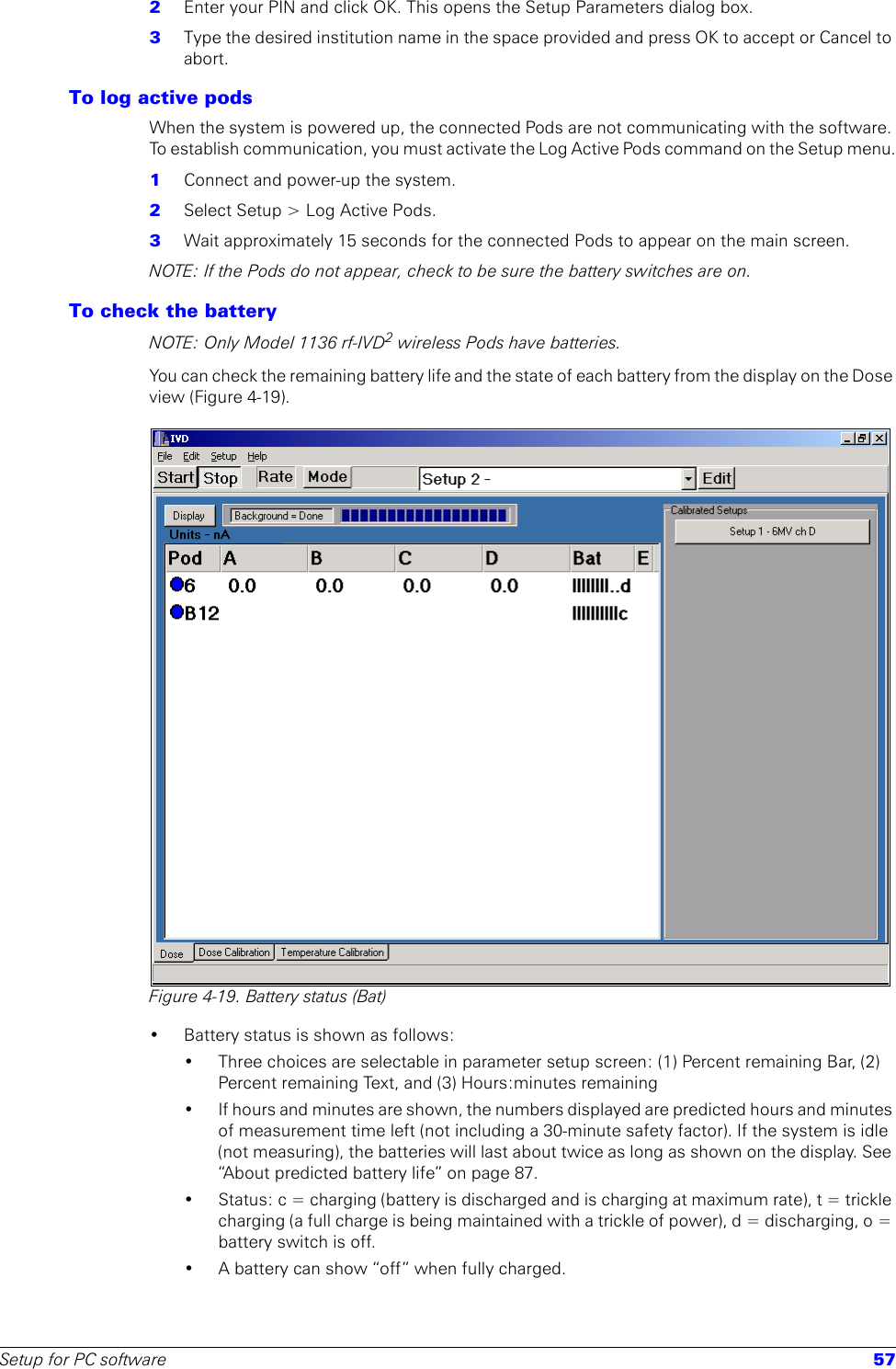 Setup for PC software 572  Enter your PIN and click OK. This opens the Setup Parameters dialog box.3  Type the desired institution name in the space provided and press OK to accept or Cancel to abort.To log active podsWhen the system is powered up, the connected Pods are not communicating with the software. To establish communication, you must activate the Log Active Pods command on the Setup menu.1  Connect and power-up the system.2  Select Setup &gt; Log Active Pods.3  Wait approximately 15 seconds for the connected Pods to appear on the main screen. NOTE: If the Pods do not appear, check to be sure the battery switches are on.To check the batteryNOTE: Only Model 1136 rf-IVD2 wireless Pods have batteries.You can check the remaining battery life and the state of each battery from the display on the Dose view (Figure 4-19). Figure 4-19. Battery status (Bat)• Battery status is shown as follows:• Three choices are selectable in parameter setup screen: (1) Percent remaining Bar, (2) Percent remaining Text, and (3) Hours:minutes remaining• If hours and minutes are shown, the numbers displayed are predicted hours and minutes of measurement time left (not including a 30-minute safety factor). If the system is idle (not measuring), the batteries will last about twice as long as shown on the display. See “About predicted battery life” on page 87.• Status: c = charging (battery is discharged and is charging at maximum rate), t = trickle charging (a full charge is being maintained with a trickle of power), d = discharging, o = battery switch is off. • A battery can show “off” when fully charged.