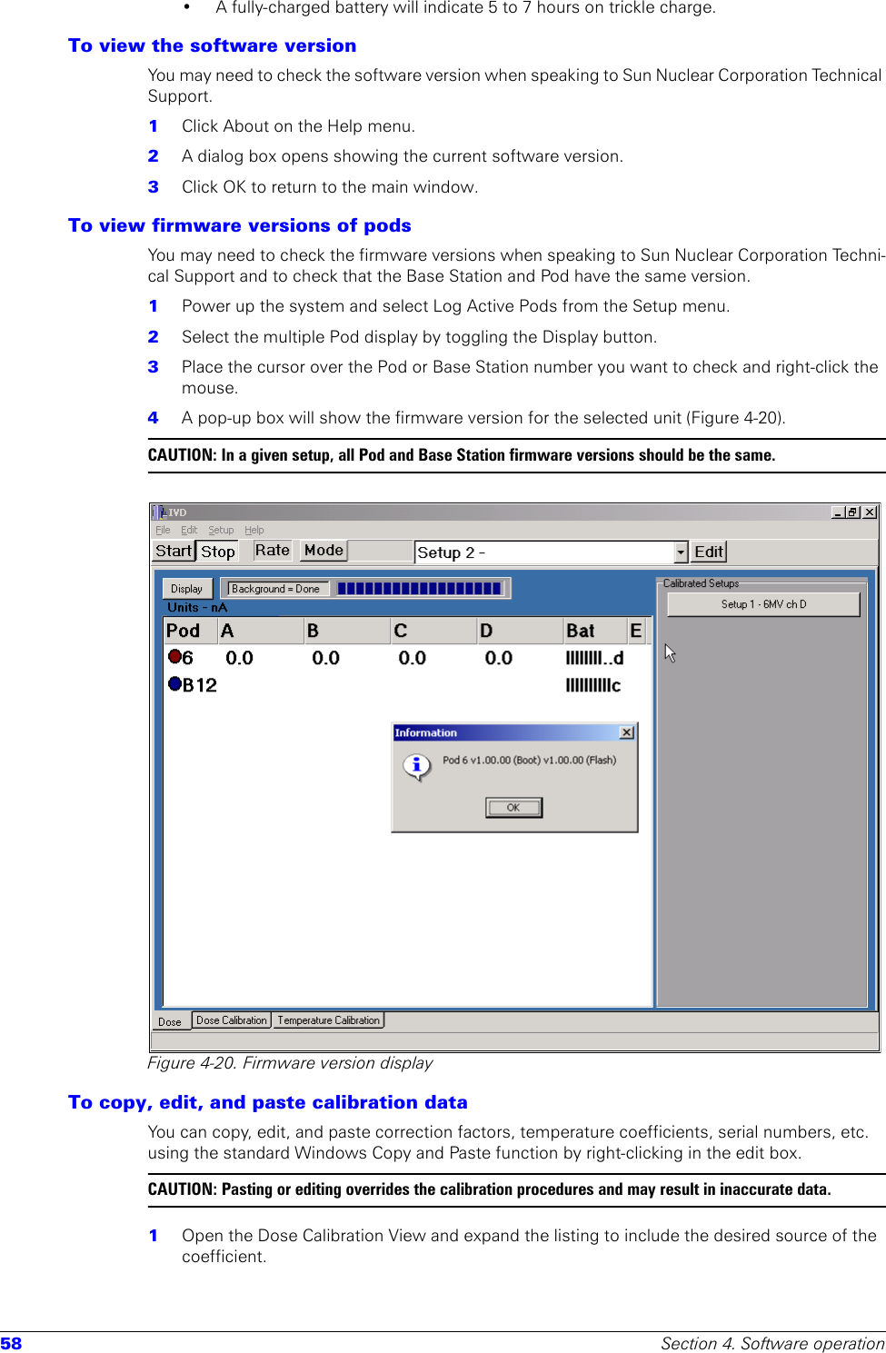 58 Section 4. Software operation• A fully-charged battery will indicate 5 to 7 hours on trickle charge.To view the software versionYou may need to check the software version when speaking to Sun Nuclear Corporation Technical Support.1  Click About on the Help menu.2  A dialog box opens showing the current software version. 3  Click OK to return to the main window.To view firmware versions of pods You may need to check the firmware versions when speaking to Sun Nuclear Corporation Techni-cal Support and to check that the Base Station and Pod have the same version.1  Power up the system and select Log Active Pods from the Setup menu.2  Select the multiple Pod display by toggling the Display button.3  Place the cursor over the Pod or Base Station number you want to check and right-click the mouse.4  A pop-up box will show the firmware version for the selected unit (Figure 4-20).CAUTION: In a given setup, all Pod and Base Station firmware versions should be the same.Figure 4-20. Firmware version displayTo copy, edit, and paste calibration dataYou can copy, edit, and paste correction factors, temperature coefficients, serial numbers, etc. using the standard Windows Copy and Paste function by right-clicking in the edit box.CAUTION: Pasting or editing overrides the calibration procedures and may result in inaccurate data.1  Open the Dose Calibration View and expand the listing to include the desired source of the coefficient.